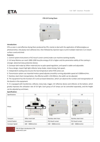 1 ETA UV Oven Introduction| ETA
www.smt11.com
Full SMT Solution Provider
ETA UV Curing Oven
Introduction:
ETA uv oven is cost-effective drying Oven produced by ETA, mainly to deal with the application of Adhesive(glue,uv
photosensitive, inks,Epoxy resin adhesive etc). then followed by injection-type or print multiple materials in an instant
surface cured and dried.
Features:
1. Control system:Instrument or PLC+touch screen control,make sure machine working steadily.
2. UV lamp lifetime can reach 1000-1200 hour,the energy of UV is higher and the penetration ability of the coating is
stronger. abnormal lamp protection device.
3. Conveyer belt mabe by Teflon materials,has no pole speed regulation, and speed is stable and adjustable.
4. Focus design, import high light reflector lamp shade, instant drying, fast speed..
5. Independent cooling area ensures the low temperature when PCB comes out.
6. Transmission system use imported motors,speed adjuster,smoothly running,adjustable speed at 0-2000mm/min.
7. Stainless steel chain transportation, the effective width is 50-450mm, the width can be adjusted.
8. The equipment has the function of in and out board detection, which can observe the number and transportation of
the boards in the equipment.
9. It is equipped with transformer, reflector, lamp tube, trigger, UV reflective device and reflector at the bottom, which
greatly improves the utilization rate of UV light. Each group of UV lamps can be controlled separately, and the height
can be adjusted up and down.
Specification:
Specifications U1 U2 U3
Photo
Transport Teflon mesh belt Stainless steel chain Stainless steel chain
Control System Instrument PLC+touch screen PLC+touch screen
Conveyor Speed 100～3000mm/min 100～3000mm/min 100～3000mm/min
 