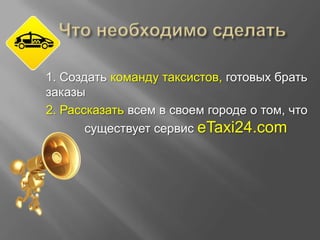 1. Создать команду таксистов, готовых брать
заказы
2. Рассказать всем в своем городе о том, что
существует сервис eTaxi24.com

 