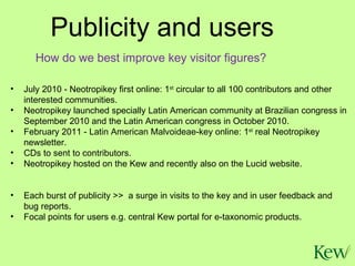 July 2010 - Neotropikey first online: 1 st  circular to all 100 contributors and other interested communities.  Neotropikey launched specially Latin American community at Brazilian congress in September 2010 and the Latin American congress in October 2010. February 2011 - Latin American Malvoideae-key online: 1 st  real Neotropikey newsletter. CDs to sent to contributors. Neotropikey hosted on the Kew and recently also on the Lucid website.  Each burst of publicity >>  a surge in visits to the key and in user feedback and bug reports. Focal points for users e.g. central Kew portal for e-taxonomic products. Publicity and users How do we best improve key visitor figures? 