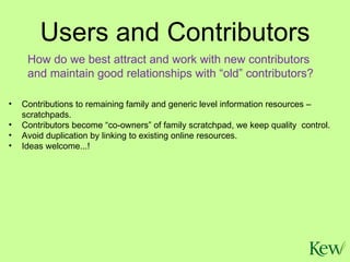 Users and Contributors Contributions to remaining family and generic level information resources – scratchpads. Contributors become “co-owners” of family scratchpad, we keep quality  control. Avoid duplication by linking to existing online resources. Ideas welcome...! How do we best attract and work with new contributors and maintain good relationships with “old” contributors? 