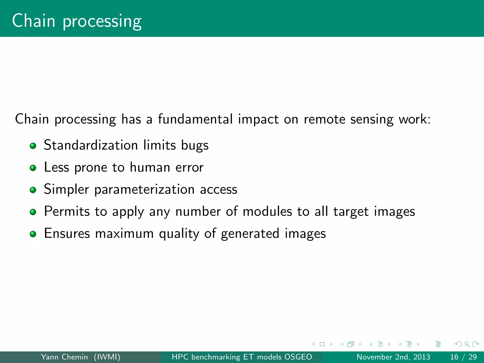 Chain processing

Chain processing has a fundamental impact on remote sensing work:
Standardization limits bugs
Less prone to human error
Simpler parameterization access
Permits to apply any number of modules to all target images
Ensures maximum quality of generated images

Yann Chemin (IWMI)

HPC benchmarking ET models OSGEO

November 2nd, 2013

16 / 29

 