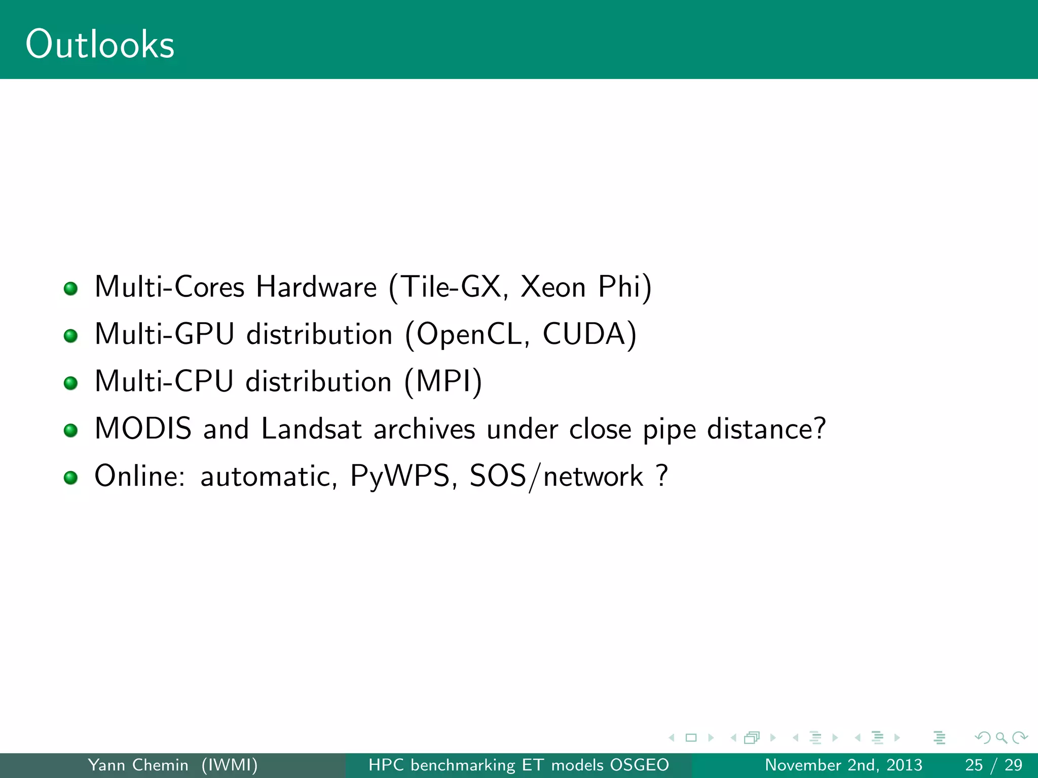Outlooks

Multi-Cores Hardware (Tile-GX, Xeon Phi)
Multi-GPU distribution (OpenCL, CUDA)
Multi-CPU distribution (MPI)
MODIS and Landsat archives under close pipe distance?
Online: automatic, PyWPS, SOS/network ?

Yann Chemin (IWMI)

HPC benchmarking ET models OSGEO

November 2nd, 2013

25 / 29

 