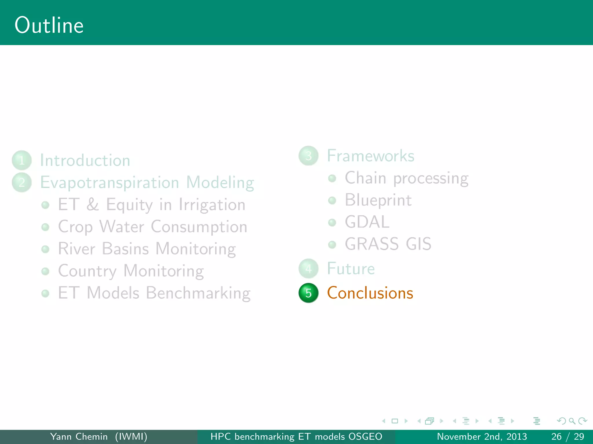 Outline

1
2

Introduction
Evapotranspiration Modeling
ET & Equity in Irrigation
Crop Water Consumption
River Basins Monitoring
Country Monitoring
ET Models Benchmarking

Yann Chemin (IWMI)

3

4
5

Frameworks
Chain processing
Blueprint
GDAL
GRASS GIS
Future
Conclusions

HPC benchmarking ET models OSGEO

November 2nd, 2013

26 / 29

 