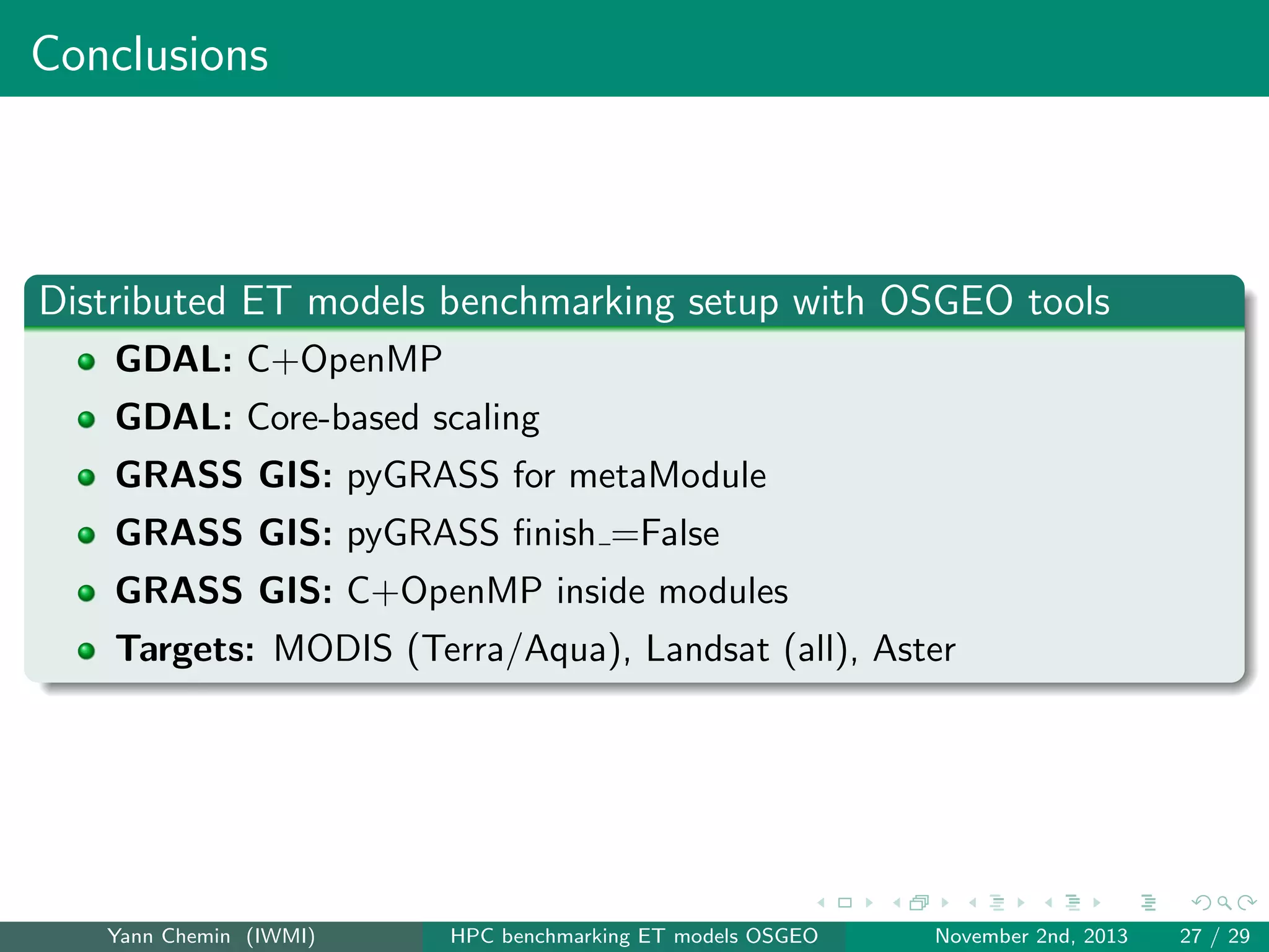 Conclusions

Distributed ET models benchmarking setup with OSGEO tools
GDAL: C+OpenMP
GDAL: Core-based scaling
GRASS GIS: pyGRASS for metaModule
GRASS GIS: pyGRASS ﬁnish =False
GRASS GIS: C+OpenMP inside modules
Targets: MODIS (Terra/Aqua), Landsat (all), Aster

Yann Chemin (IWMI)

HPC benchmarking ET models OSGEO

November 2nd, 2013

27 / 29

 