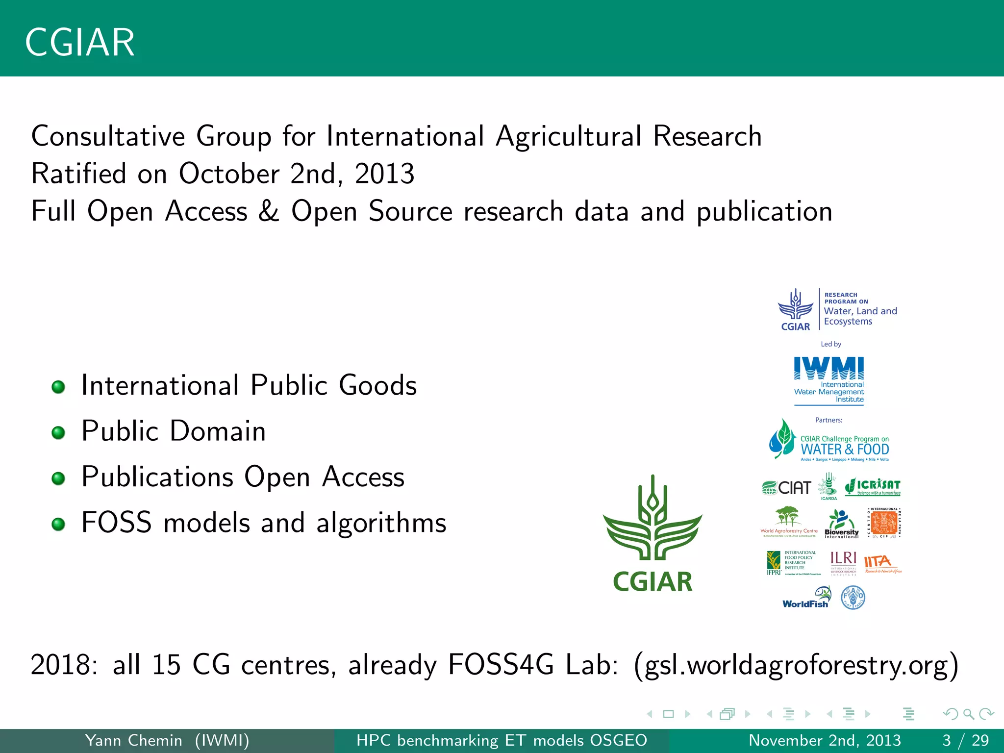 CGIAR
Consultative Group for International Agricultural Research
Ratiﬁed on October 2nd, 2013
Full Open Access & Open Source research data and publication

International Public Goods
Public Domain
Publications Open Access
FOSS models and algorithms

2018: all 15 CG centres, already FOSS4G Lab: (gsl.worldagroforestry.org)
Yann Chemin (IWMI)

HPC benchmarking ET models OSGEO

November 2nd, 2013

3 / 29

 