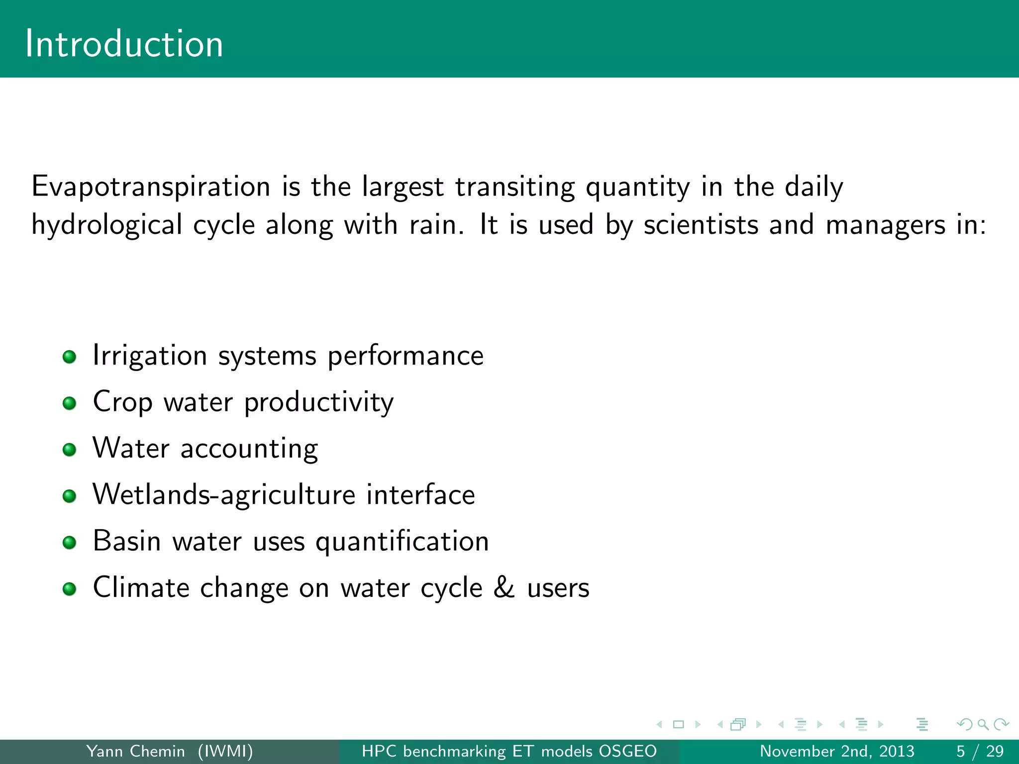 Introduction

Evapotranspiration is the largest transiting quantity in the daily
hydrological cycle along with rain. It is used by scientists and managers in:

Irrigation systems performance
Crop water productivity
Water accounting
Wetlands-agriculture interface
Basin water uses quantiﬁcation
Climate change on water cycle & users

Yann Chemin (IWMI)

HPC benchmarking ET models OSGEO

November 2nd, 2013

5 / 29

 