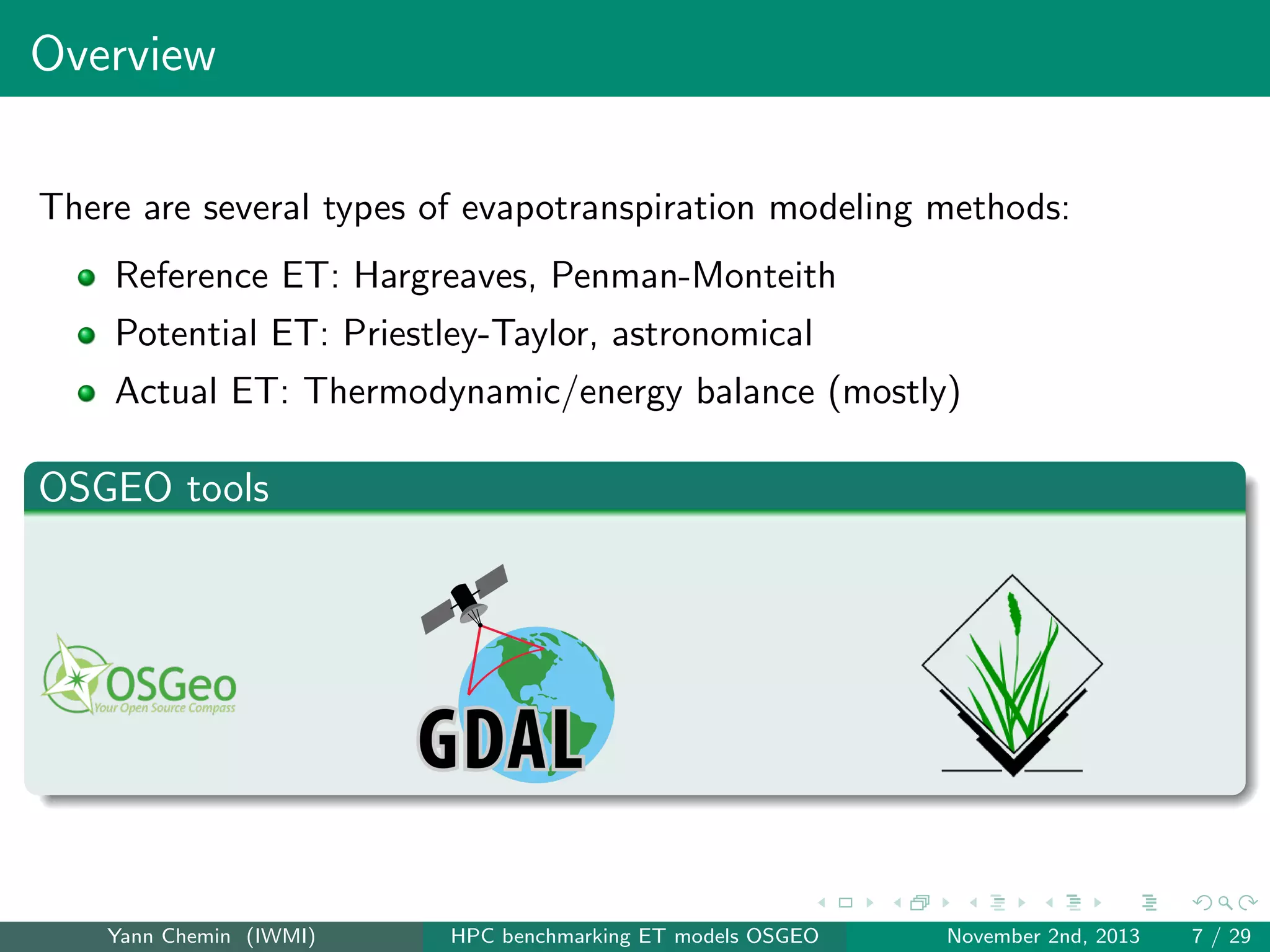 Overview
There are several types of evapotranspiration modeling methods:
Reference ET: Hargreaves, Penman-Monteith
Potential ET: Priestley-Taylor, astronomical
Actual ET: Thermodynamic/energy balance (mostly)

OSGEO tools

Yann Chemin (IWMI)

HPC benchmarking ET models OSGEO

November 2nd, 2013

7 / 29

 