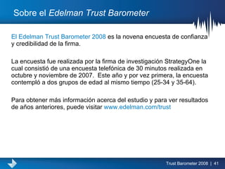 Sobre el  Edelman Trust Barometer El Edelman Trust Barometer 2008  es la novena encuesta de confianza y credibilidad de la firma.  La encuesta fue realizada por la firma de investigación StrategyOne la cual consistió de una encuesta telefónica de 30 minutos realizada en octubre y noviembre de 2007.  Este año y por vez primera, la encuesta contempló a dos grupos de edad al mismo tiempo (25-34 y 35-64).  Para obtener más información acerca del estudio y para ver resultados de años anteriores, puede visitar  www.edelman.com/trust   