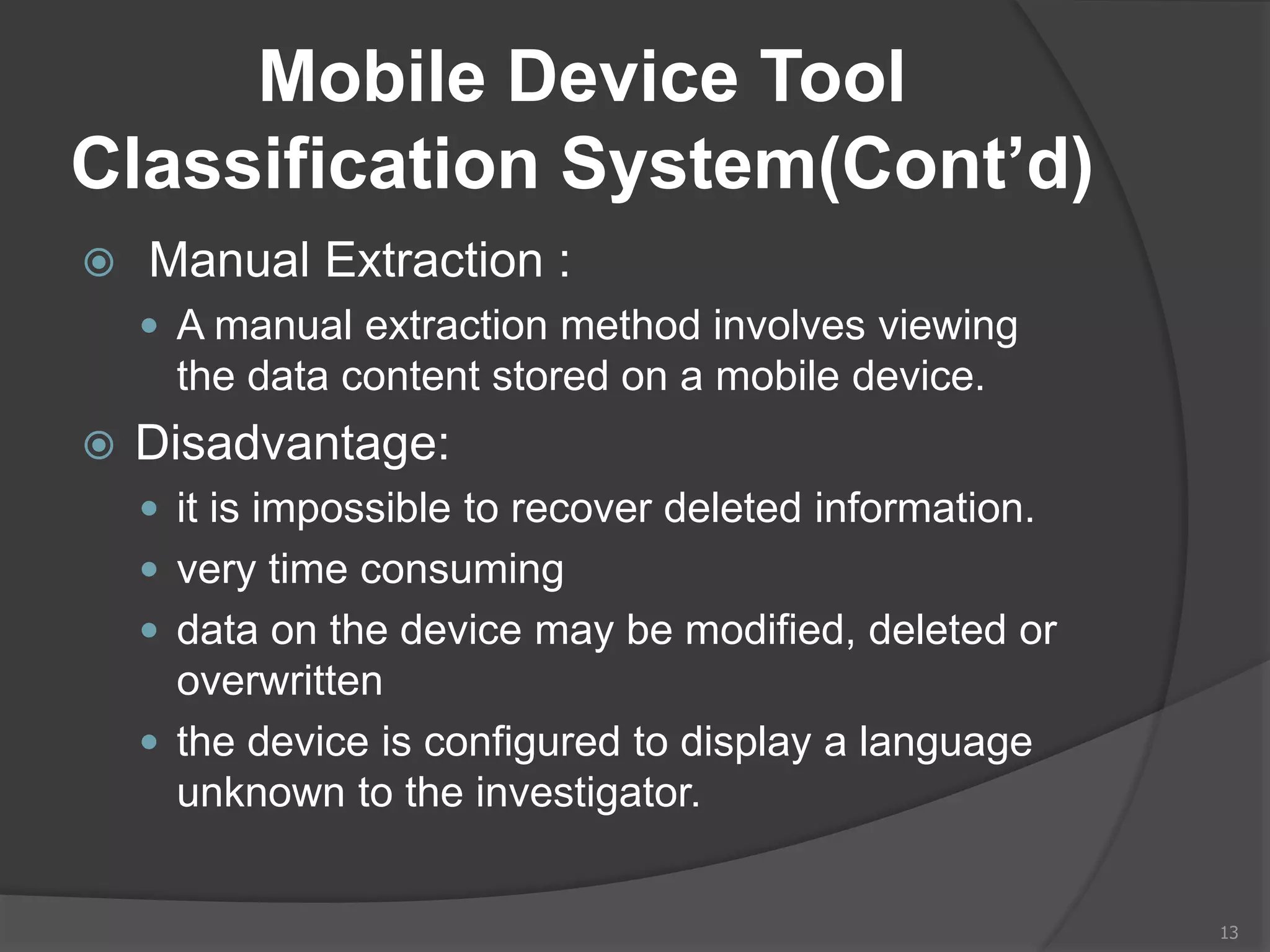 Mobile Device Tool
Classification System(Cont’d)
 Manual Extraction :
 A manual extraction method involves viewing
the data content stored on a mobile device.
 Disadvantage:
 it is impossible to recover deleted information.
 very time consuming
 data on the device may be modified, deleted or
overwritten
 the device is configured to display a language
unknown to the investigator.
13
 