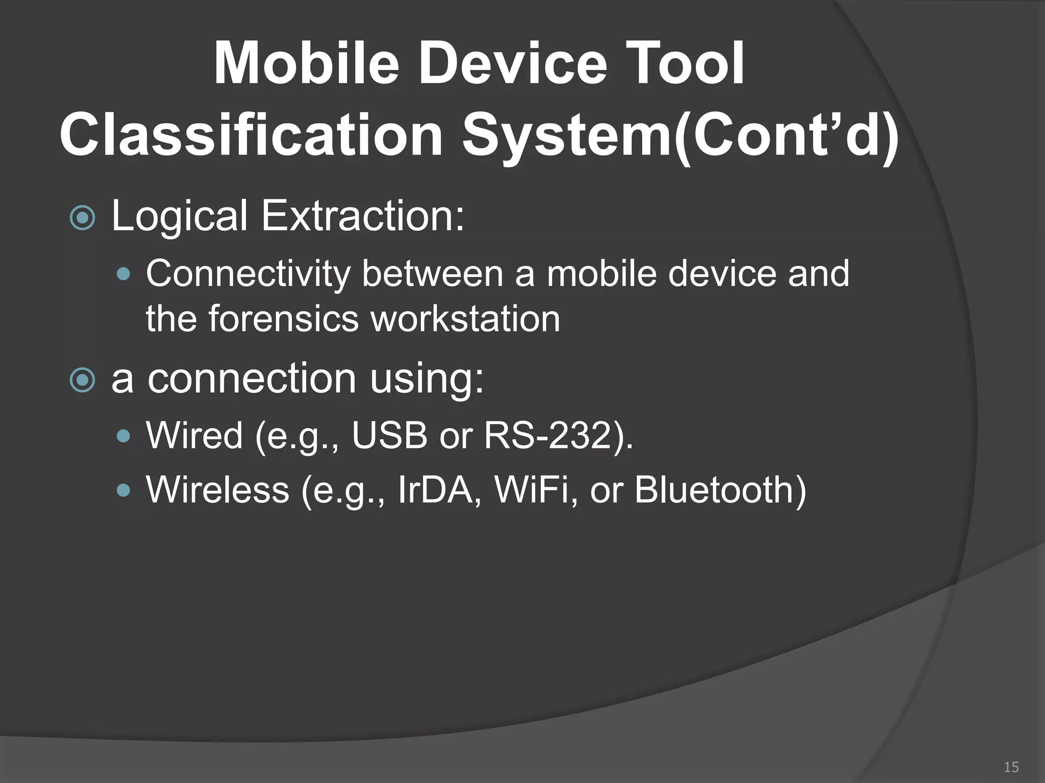 Mobile Device Tool
Classification System(Cont’d)
 Logical Extraction:
 Connectivity between a mobile device and
the forensics workstation
 a connection using:
 Wired (e.g., USB or RS-232).
 Wireless (e.g., IrDA, WiFi, or Bluetooth)
15
 