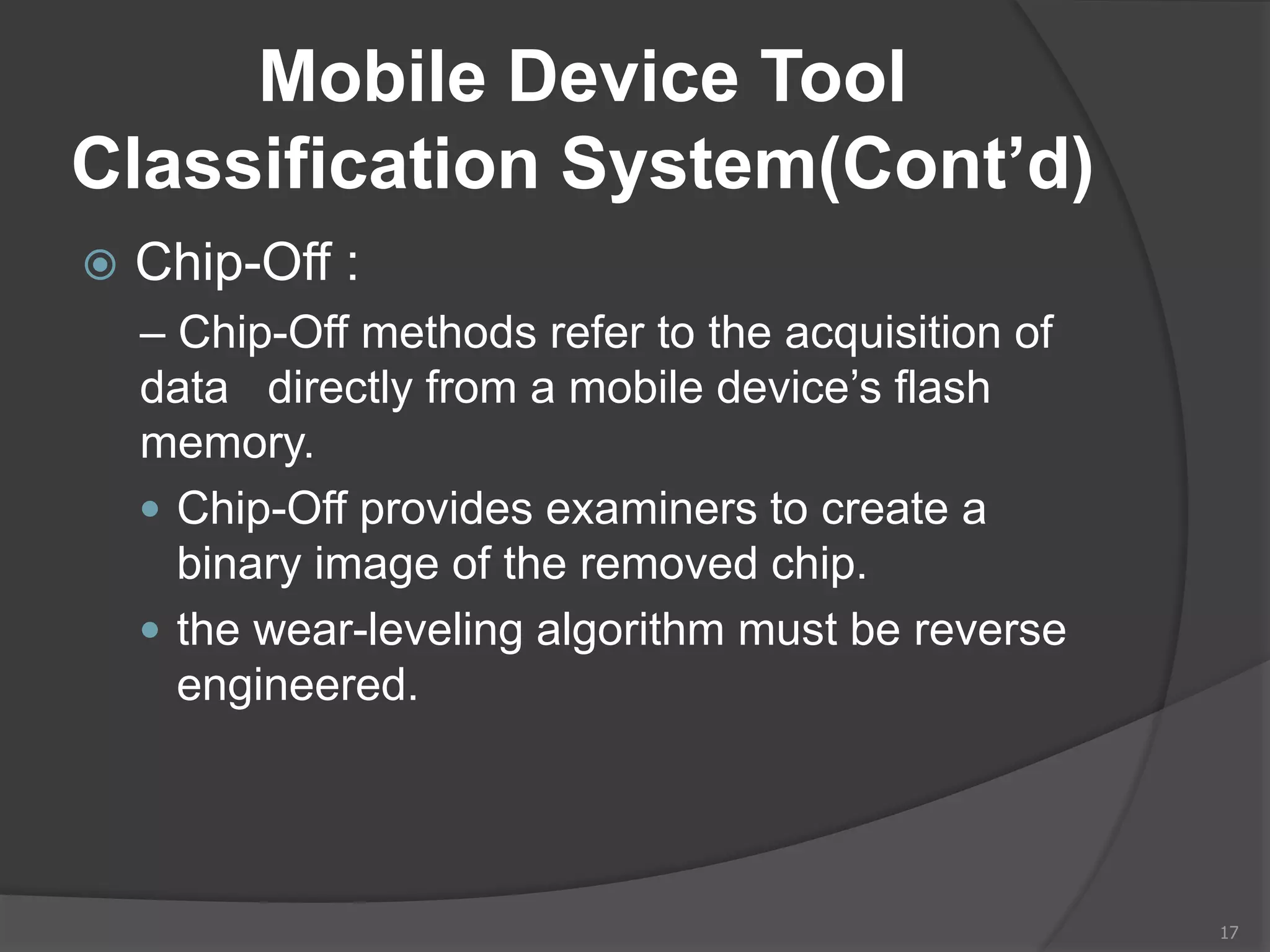 Mobile Device Tool
Classification System(Cont’d)
 Chip-Off :
– Chip-Off methods refer to the acquisition of
data directly from a mobile device’s flash
memory.
 Chip-Off provides examiners to create a
binary image of the removed chip.
 the wear-leveling algorithm must be reverse
engineered.
17
 