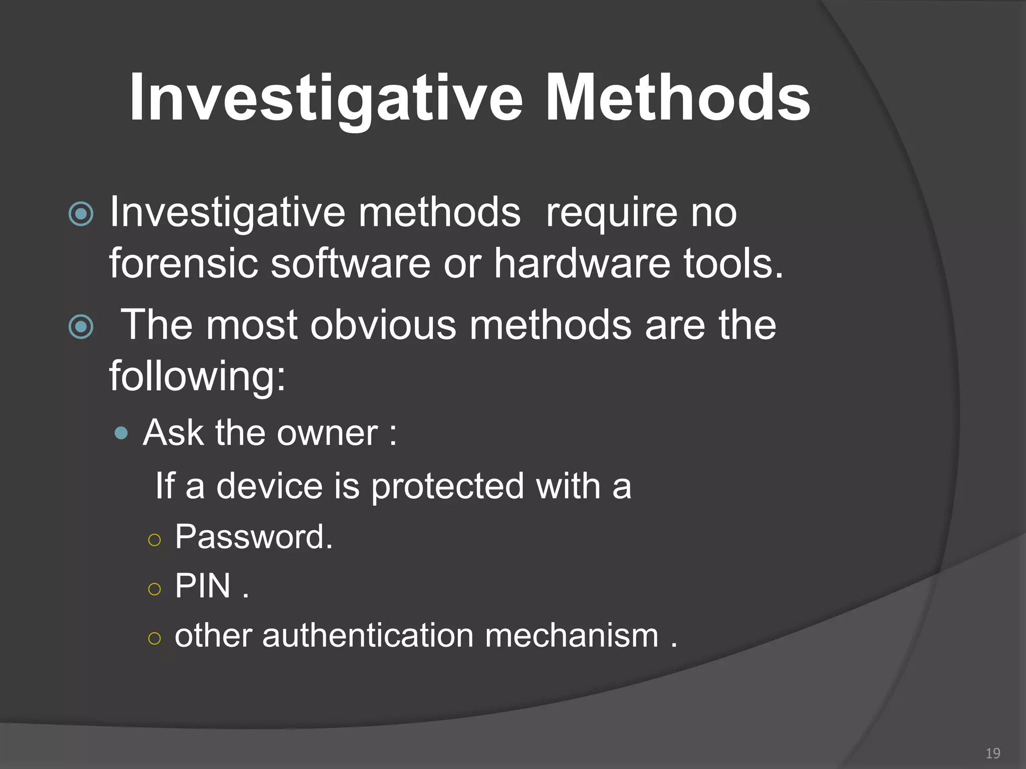 Investigative Methods
 Investigative methods require no
forensic software or hardware tools.
 The most obvious methods are the
following:
 Ask the owner :
If a device is protected with a
○ Password.
○ PIN .
○ other authentication mechanism .
19
 