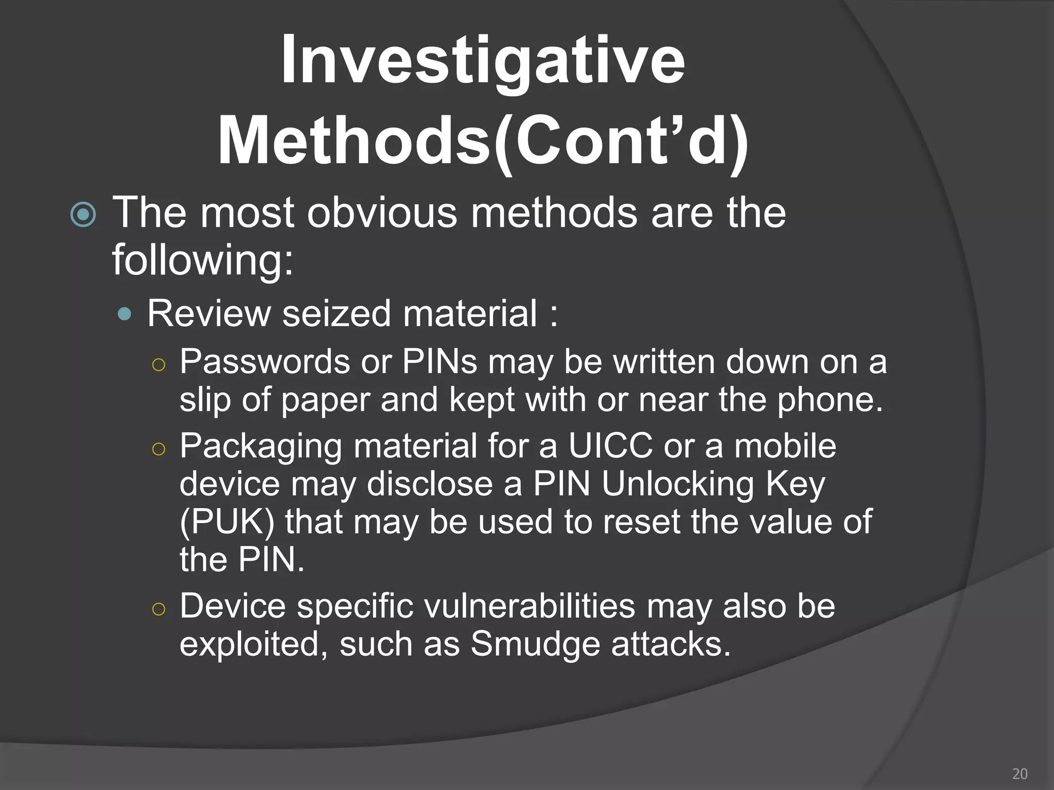 Investigative
Methods(Cont’d)
 The most obvious methods are the
following:
 Review seized material :
○ Passwords or PINs may be written down on a
slip of paper and kept with or near the phone.
○ Packaging material for a UICC or a mobile
device may disclose a PIN Unlocking Key
(PUK) that may be used to reset the value of
the PIN.
○ Device specific vulnerabilities may also be
exploited, such as Smudge attacks.
20
 