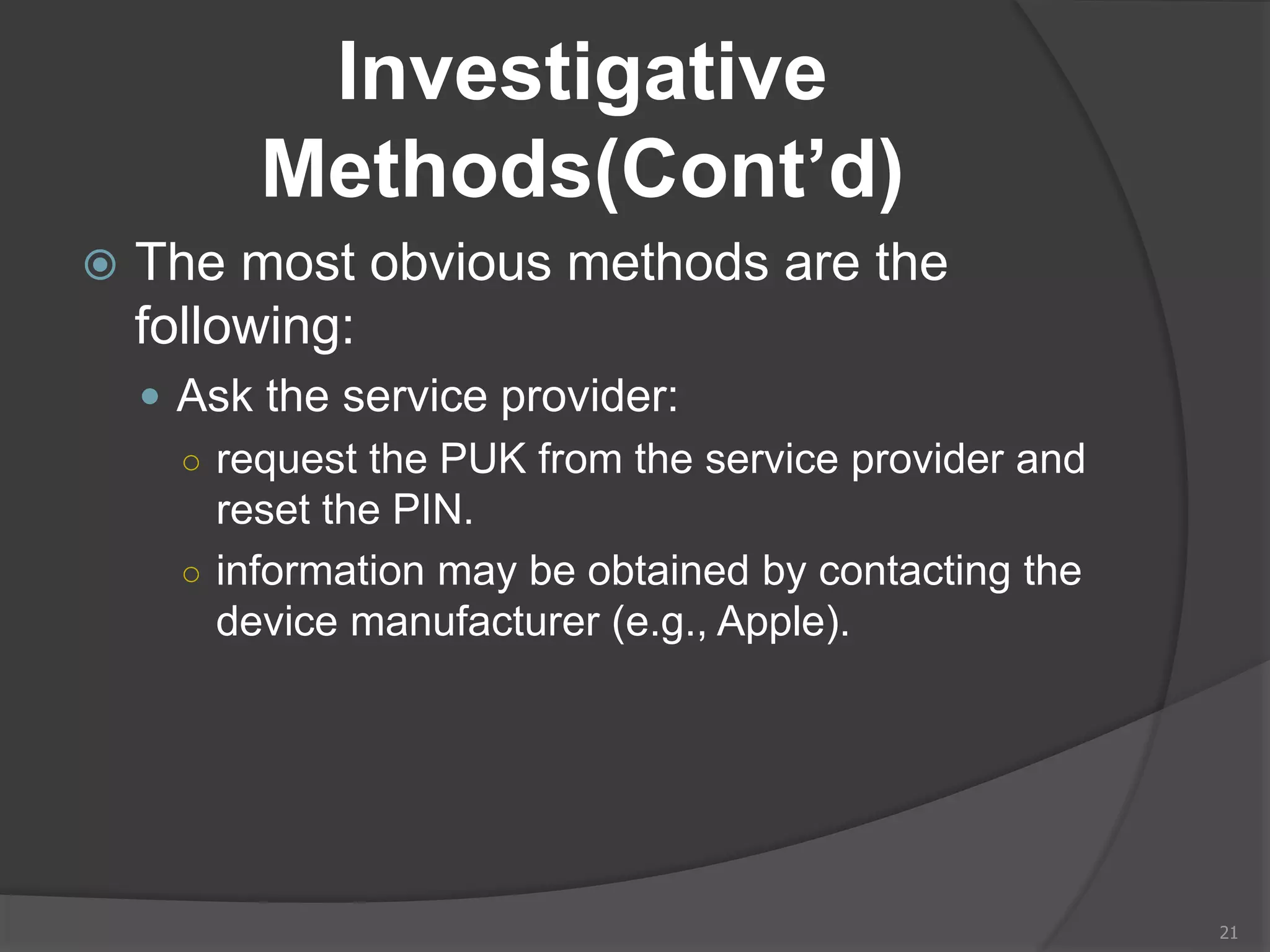 Investigative
Methods(Cont’d)
 The most obvious methods are the
following:
 Ask the service provider:
○ request the PUK from the service provider and
reset the PIN.
○ information may be obtained by contacting the
device manufacturer (e.g., Apple).
21
 