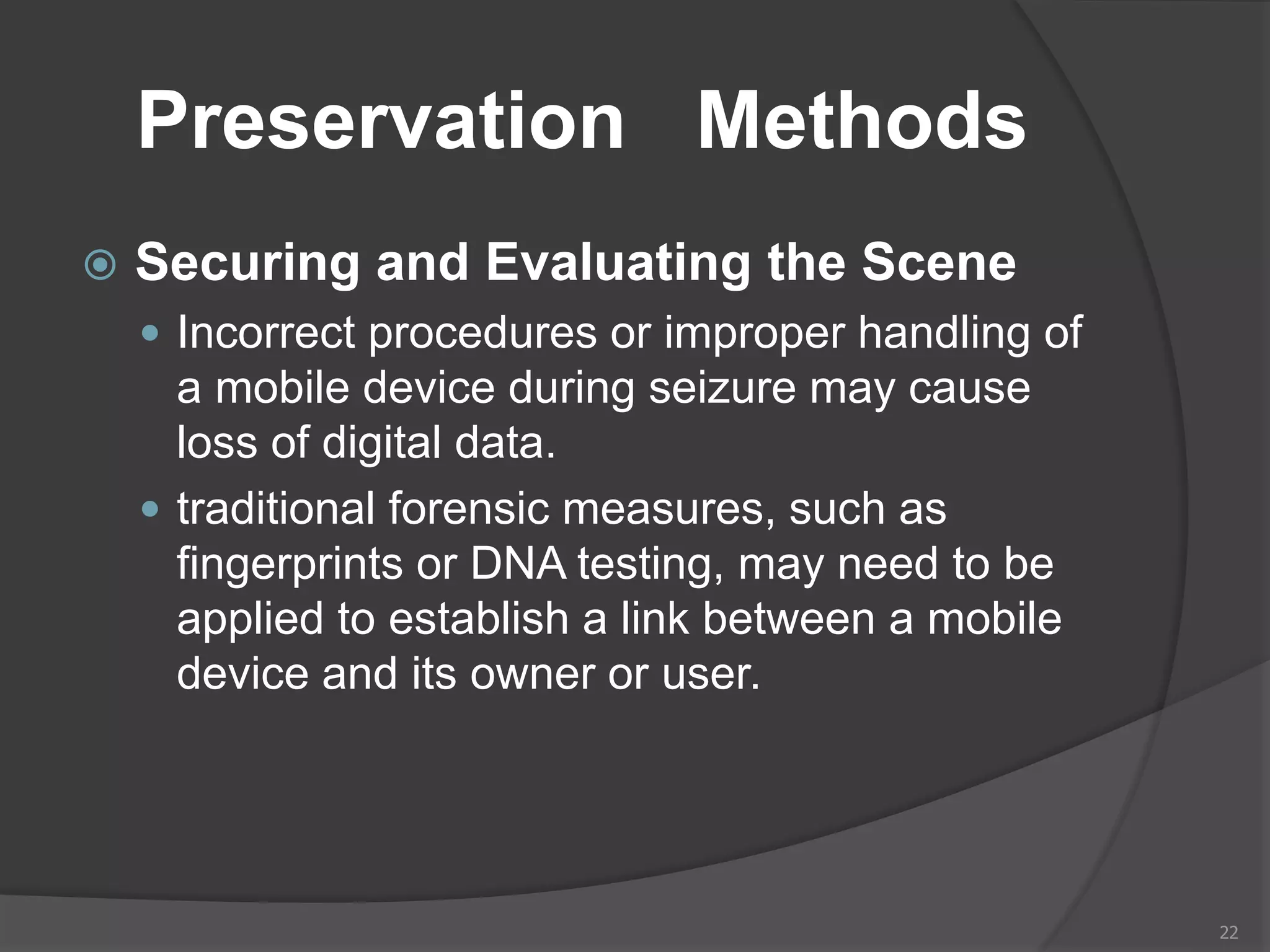 Preservation Methods
 Securing and Evaluating the Scene
 Incorrect procedures or improper handling of
a mobile device during seizure may cause
loss of digital data.
 traditional forensic measures, such as
fingerprints or DNA testing, may need to be
applied to establish a link between a mobile
device and its owner or user.
22
 