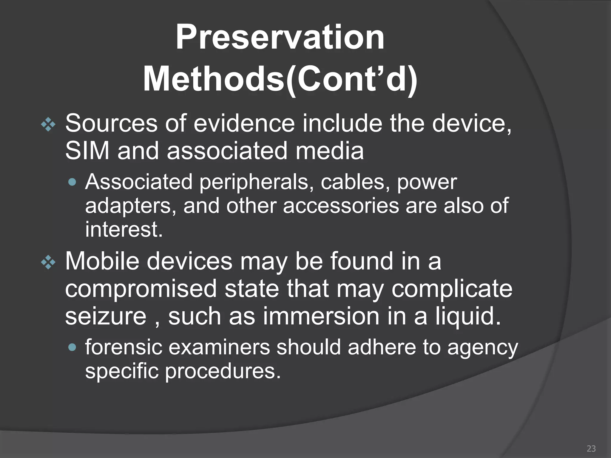 Preservation
Methods(Cont’d)
 Sources of evidence include the device,
SIM and associated media
 Associated peripherals, cables, power
adapters, and other accessories are also of
interest.
 Mobile devices may be found in a
compromised state that may complicate
seizure , such as immersion in a liquid.
 forensic examiners should adhere to agency
specific procedures.
23
 
