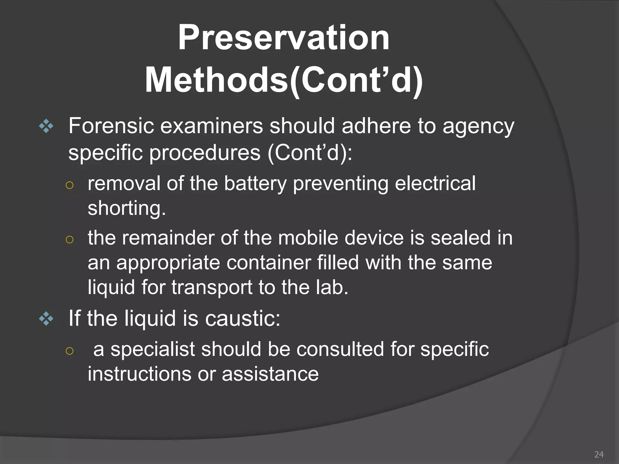 Preservation
Methods(Cont’d)
 Forensic examiners should adhere to agency
specific procedures (Cont’d):
○ removal of the battery preventing electrical
shorting.
○ the remainder of the mobile device is sealed in
an appropriate container filled with the same
liquid for transport to the lab.
 If the liquid is caustic:
○ a specialist should be consulted for specific
instructions or assistance
24
 