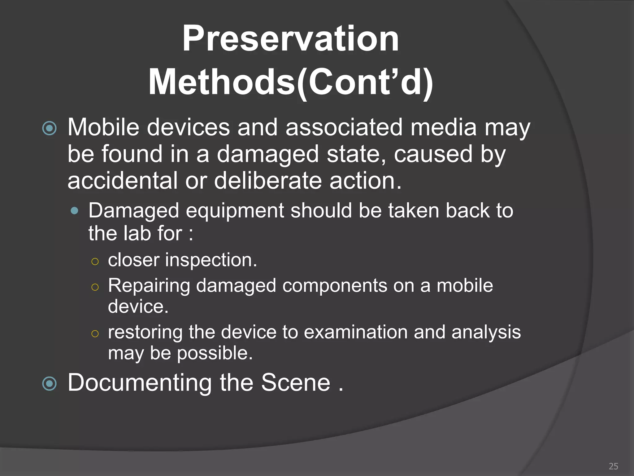 Preservation
Methods(Cont’d)
 Mobile devices and associated media may
be found in a damaged state, caused by
accidental or deliberate action.
 Damaged equipment should be taken back to
the lab for :
○ closer inspection.
○ Repairing damaged components on a mobile
device.
○ restoring the device to examination and analysis
may be possible.
 Documenting the Scene .
25
 