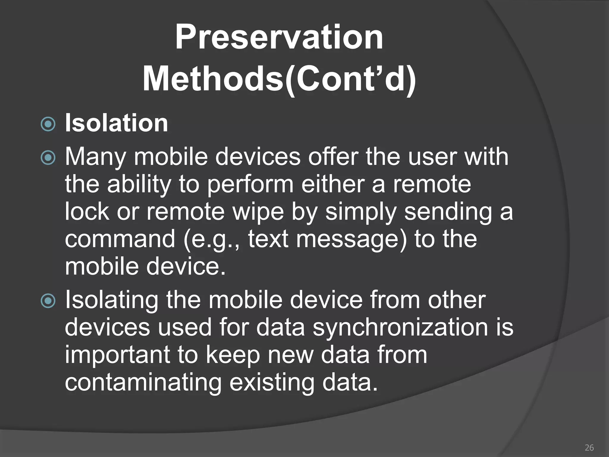Preservation
Methods(Cont’d)
 Isolation
 Many mobile devices offer the user with
the ability to perform either a remote
lock or remote wipe by simply sending a
command (e.g., text message) to the
mobile device.
 Isolating the mobile device from other
devices used for data synchronization is
important to keep new data from
contaminating existing data.
26
 