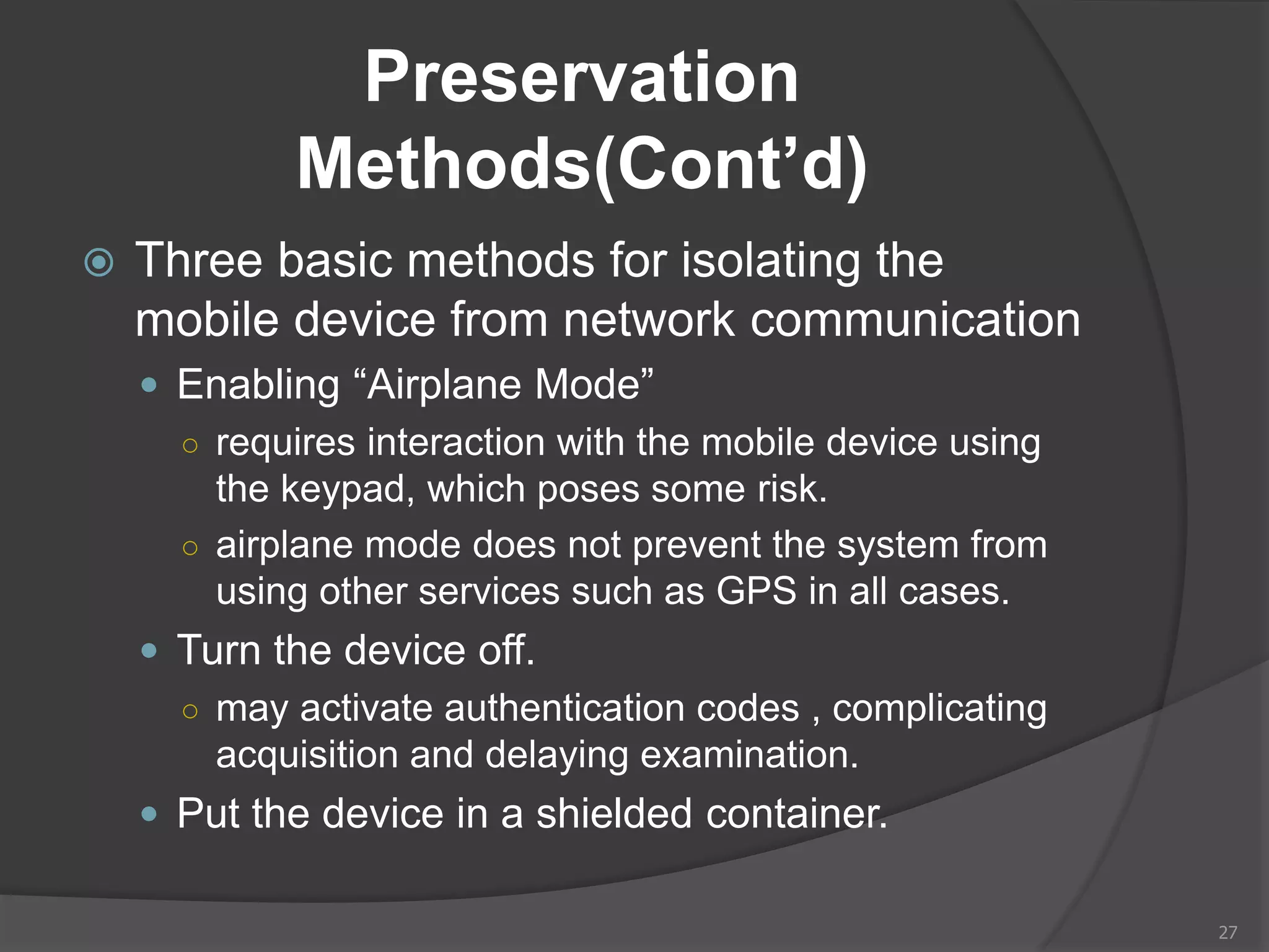 Preservation
Methods(Cont’d)
 Three basic methods for isolating the
mobile device from network communication
 Enabling “Airplane Mode”
○ requires interaction with the mobile device using
the keypad, which poses some risk.
○ airplane mode does not prevent the system from
using other services such as GPS in all cases.
 Turn the device off.
○ may activate authentication codes , complicating
acquisition and delaying examination.
 Put the device in a shielded container.
27
 