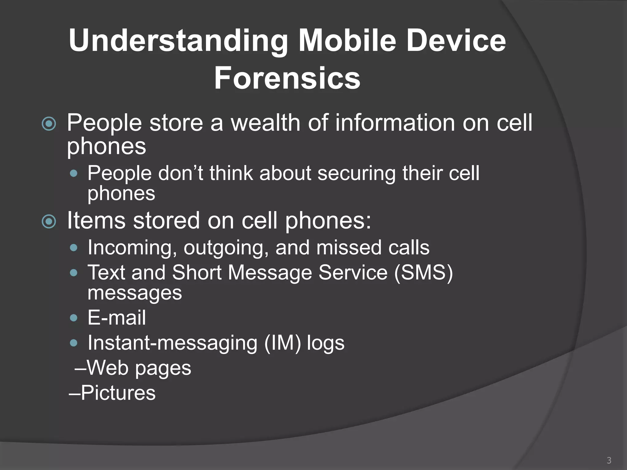 Understanding Mobile Device
Forensics
 People store a wealth of information on cell
phones
 People don’t think about securing their cell
phones
 Items stored on cell phones:
 Incoming, outgoing, and missed calls
 Text and Short Message Service (SMS)
messages
 E-mail
 Instant-messaging (IM) logs
–Web pages
–Pictures
3
 