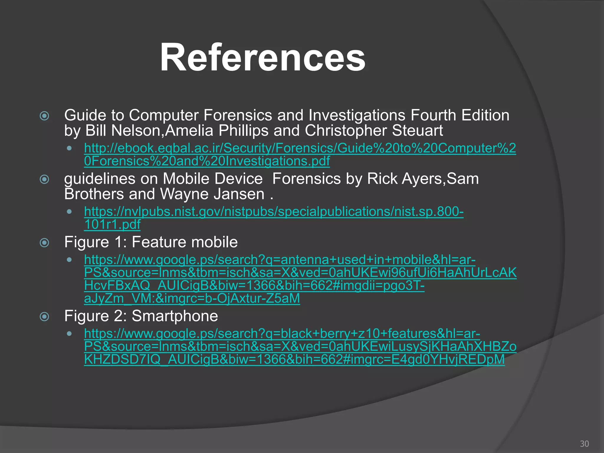 References
 Guide to Computer Forensics and Investigations Fourth Edition
by Bill Nelson,Amelia Phillips and Christopher Steuart
 http://ebook.eqbal.ac.ir/Security/Forensics/Guide%20to%20Computer%2
0Forensics%20and%20Investigations.pdf
 guidelines on Mobile Device Forensics by Rick Ayers,Sam
Brothers and Wayne Jansen .
 https://nvlpubs.nist.gov/nistpubs/specialpublications/nist.sp.800-
101r1.pdf
 Figure 1: Feature mobile
 https://www.google.ps/search?q=antenna+used+in+mobile&hl=ar-
PS&source=lnms&tbm=isch&sa=X&ved=0ahUKEwi96ufUi6HaAhUrLcAK
HcvFBxAQ_AUICigB&biw=1366&bih=662#imgdii=pgo3T-
aJyZm_VM:&imgrc=b-OjAxtur-Z5aM
 Figure 2: Smartphone
 https://www.google.ps/search?q=black+berry+z10+features&hl=ar-
PS&source=lnms&tbm=isch&sa=X&ved=0ahUKEwiLusySjKHaAhXHBZo
KHZDSD7IQ_AUICigB&biw=1366&bih=662#imgrc=E4gd0YHvjREDpM
30
 