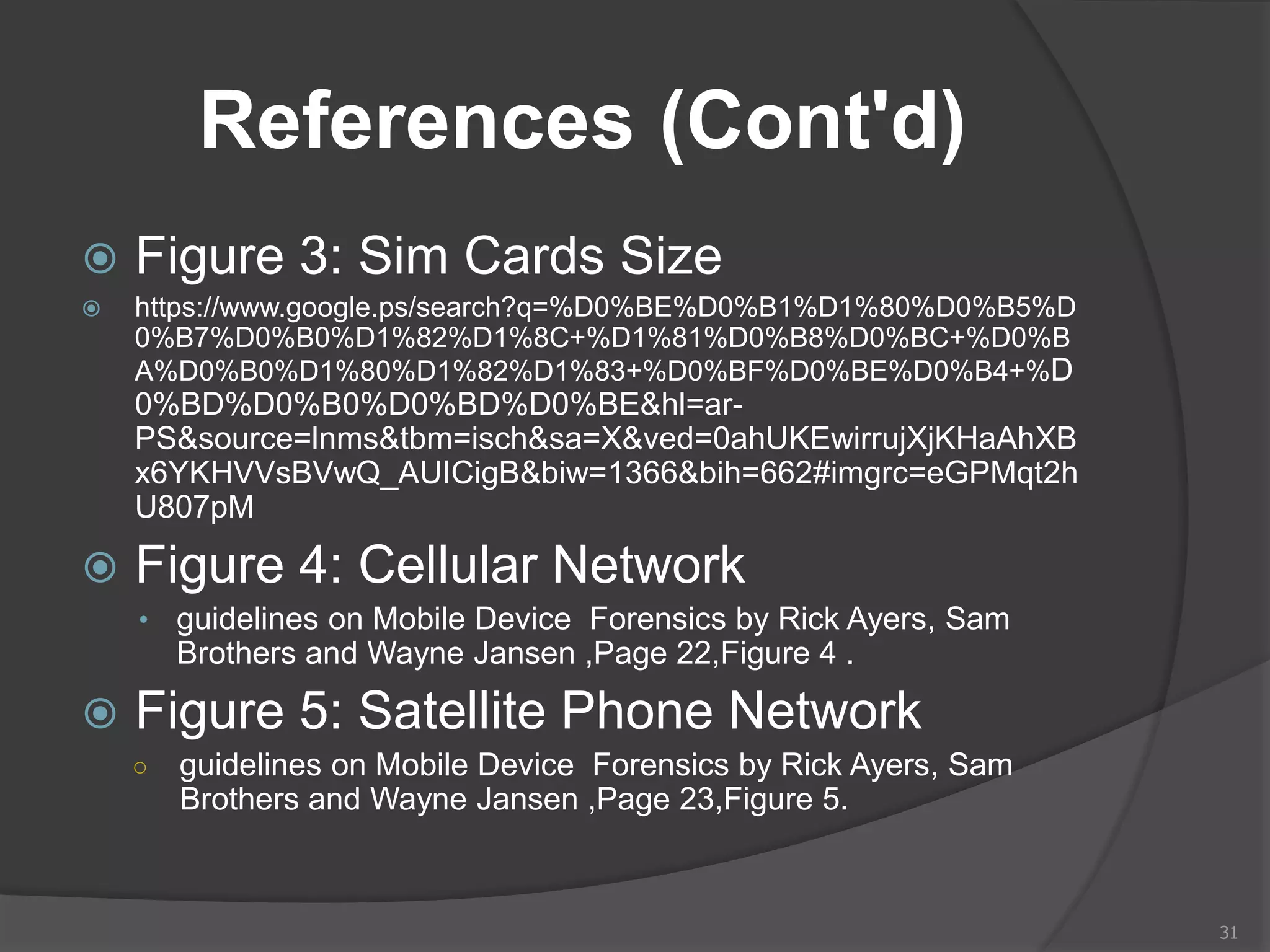 References (Cont'd)
 Figure 3: Sim Cards Size
 https://www.google.ps/search?q=%D0%BE%D0%B1%D1%80%D0%B5%D
0%B7%D0%B0%D1%82%D1%8C+%D1%81%D0%B8%D0%BC+%D0%B
A%D0%B0%D1%80%D1%82%D1%83+%D0%BF%D0%BE%D0%B4+%D
0%BD%D0%B0%D0%BD%D0%BE&hl=ar-
PS&source=lnms&tbm=isch&sa=X&ved=0ahUKEwirrujXjKHaAhXB
x6YKHVVsBVwQ_AUICigB&biw=1366&bih=662#imgrc=eGPMqt2h
U807pM
 Figure 4: Cellular Network
• guidelines on Mobile Device Forensics by Rick Ayers, Sam
Brothers and Wayne Jansen ,Page 22,Figure 4 .
 Figure 5: Satellite Phone Network
○ guidelines on Mobile Device Forensics by Rick Ayers, Sam
Brothers and Wayne Jansen ,Page 23,Figure 5.
31
 