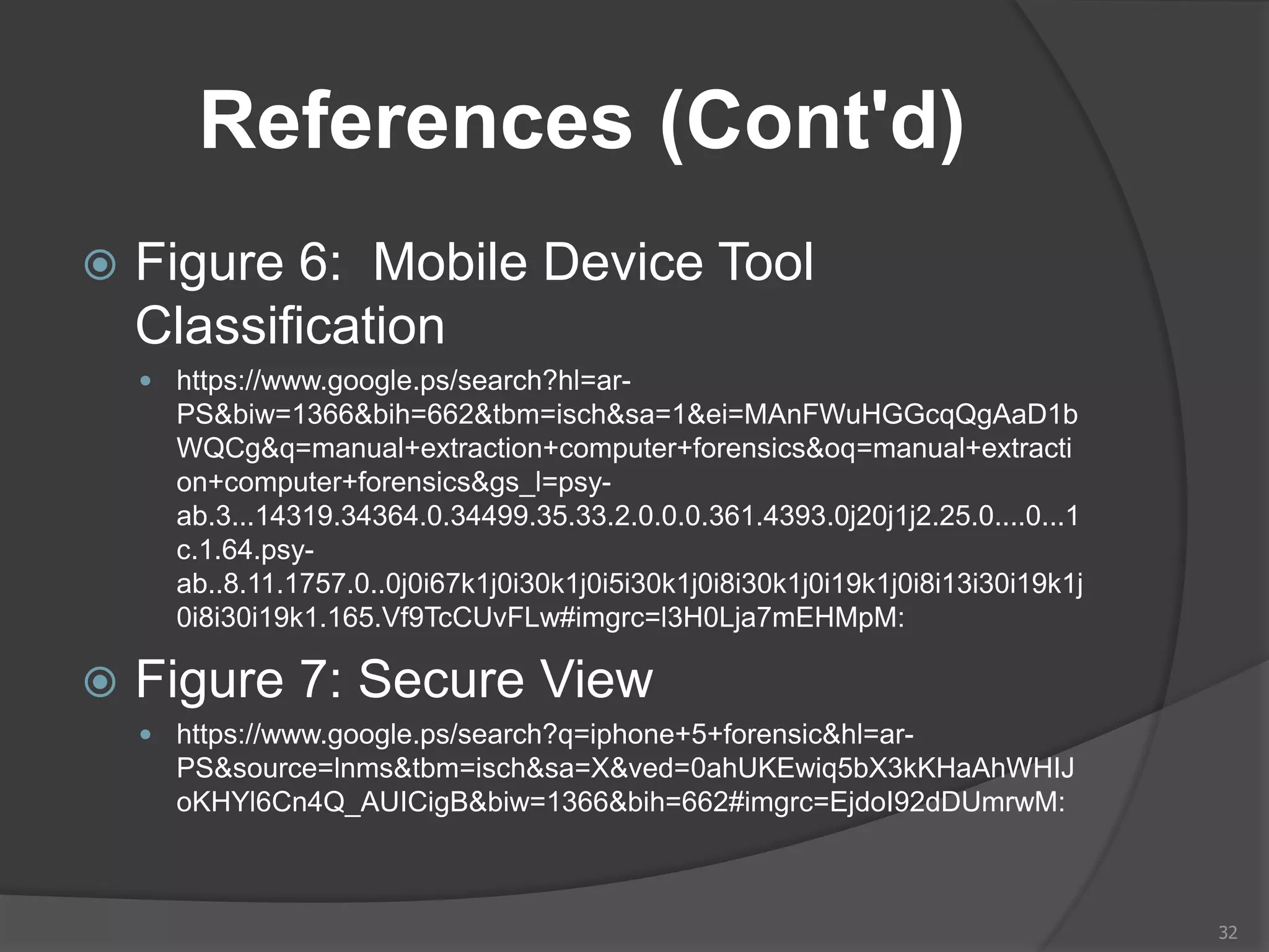 References (Cont'd)
 Figure 6: Mobile Device Tool
Classification
 https://www.google.ps/search?hl=ar-
PS&biw=1366&bih=662&tbm=isch&sa=1&ei=MAnFWuHGGcqQgAaD1b
WQCg&q=manual+extraction+computer+forensics&oq=manual+extracti
on+computer+forensics&gs_l=psy-
ab.3...14319.34364.0.34499.35.33.2.0.0.0.361.4393.0j20j1j2.25.0....0...1
c.1.64.psy-
ab..8.11.1757.0..0j0i67k1j0i30k1j0i5i30k1j0i8i30k1j0i19k1j0i8i13i30i19k1j
0i8i30i19k1.165.Vf9TcCUvFLw#imgrc=l3H0Lja7mEHMpM:
 Figure 7: Secure View
 https://www.google.ps/search?q=iphone+5+forensic&hl=ar-
PS&source=lnms&tbm=isch&sa=X&ved=0ahUKEwiq5bX3kKHaAhWHIJ
oKHYl6Cn4Q_AUICigB&biw=1366&bih=662#imgrc=EjdoI92dDUmrwM:
32
 