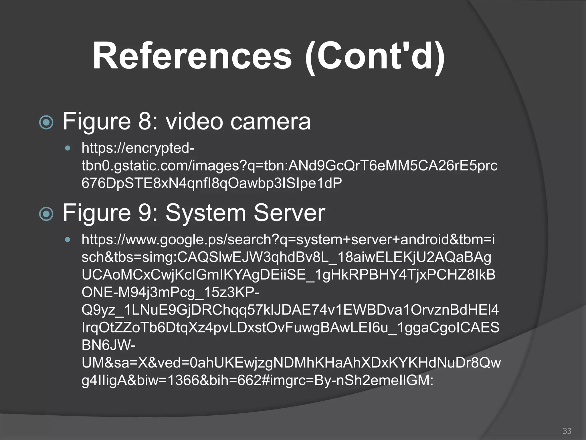 References (Cont'd)
 Figure 8: video camera
 https://encrypted-
tbn0.gstatic.com/images?q=tbn:ANd9GcQrT6eMM5CA26rE5prc
676DpSTE8xN4qnfI8qOawbp3ISIpe1dP
 Figure 9: System Server
 https://www.google.ps/search?q=system+server+android&tbm=i
sch&tbs=simg:CAQSlwEJW3qhdBv8L_18aiwELEKjU2AQaBAg
UCAoMCxCwjKcIGmIKYAgDEiiSE_1gHkRPBHY4TjxPCHZ8IkB
ONE-M94j3mPcg_15z3KP-
Q9yz_1LNuE9GjDRChqq57klJDAE74v1EWBDva1OrvznBdHEl4
IrqOtZZoTb6DtqXz4pvLDxstOvFuwgBAwLEI6u_1ggaCgoICAES
BN6JW-
UM&sa=X&ved=0ahUKEwjzgNDMhKHaAhXDxKYKHdNuDr8Qw
g4IIigA&biw=1366&bih=662#imgrc=By-nSh2emeIlGM:
33
 