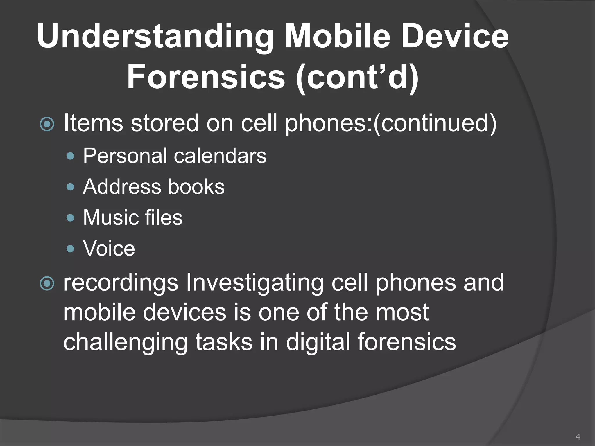 Understanding Mobile Device
Forensics (cont’d)
 Items stored on cell phones:(continued)
 Personal calendars
 Address books
 Music files
 Voice
 recordings Investigating cell phones and
mobile devices is one of the most
challenging tasks in digital forensics
4
 