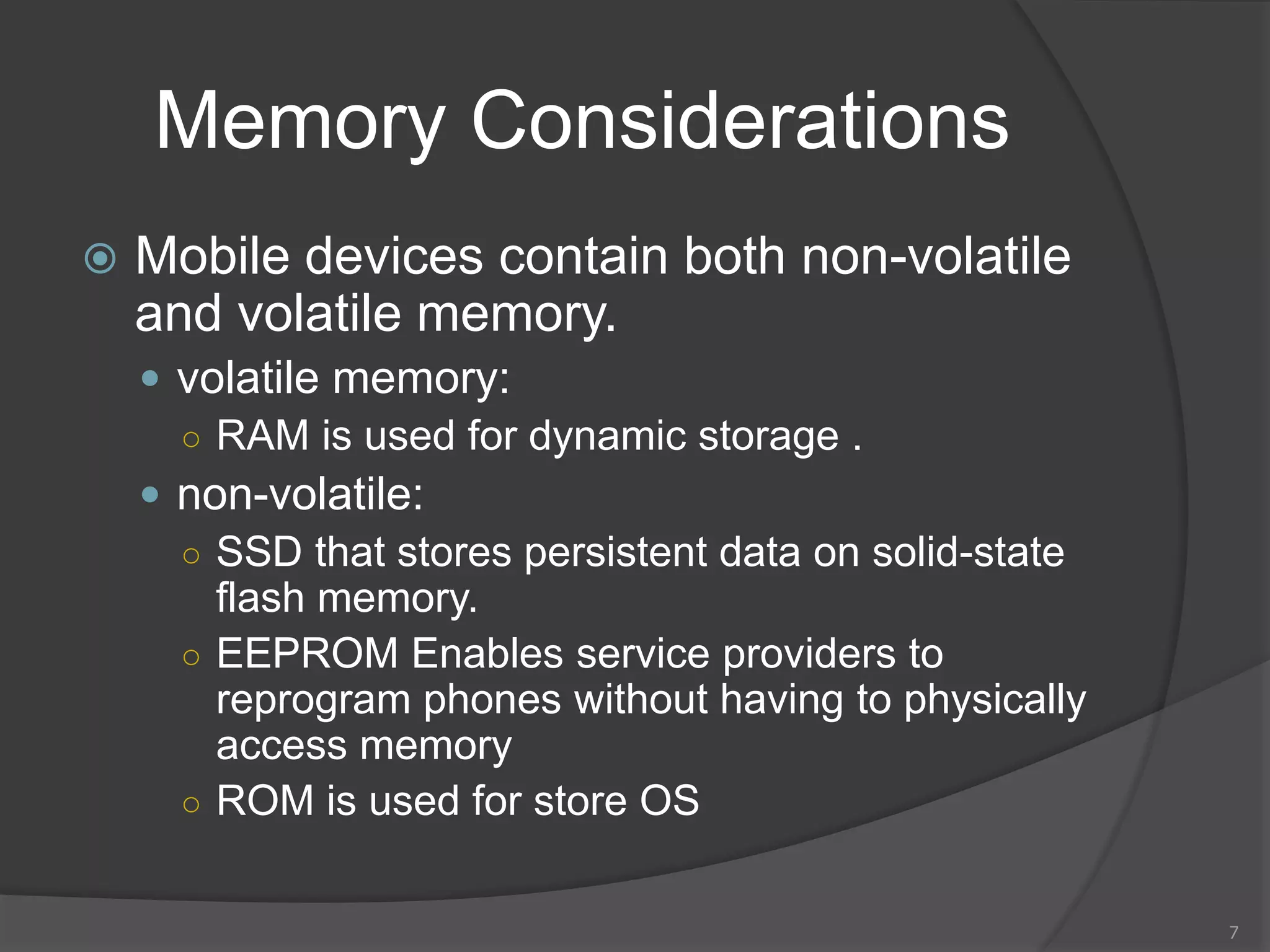 Memory Considerations
 Mobile devices contain both non-volatile
and volatile memory.
 volatile memory:
○ RAM is used for dynamic storage .
 non-volatile:
○ SSD that stores persistent data on solid-state
flash memory.
○ EEPROM Enables service providers to
reprogram phones without having to physically
access memory
○ ROM is used for store OS
7
 