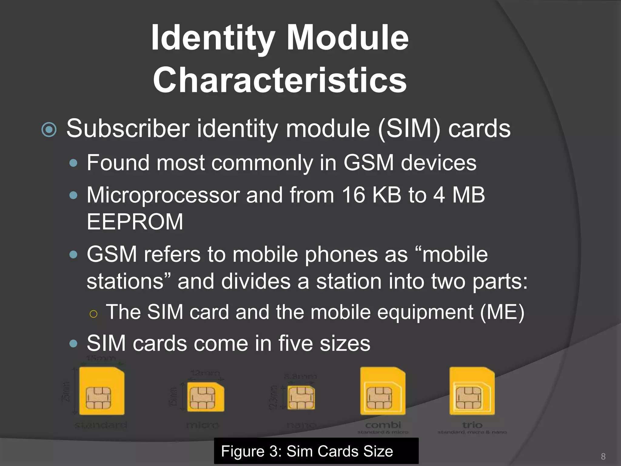 Identity Module
Characteristics
 Subscriber identity module (SIM) cards
 Found most commonly in GSM devices
 Microprocessor and from 16 KB to 4 MB
EEPROM
 GSM refers to mobile phones as “mobile
stations” and divides a station into two parts:
○ The SIM card and the mobile equipment (ME)
 SIM cards come in five sizes
8Figure 3: Sim Cards Size
 