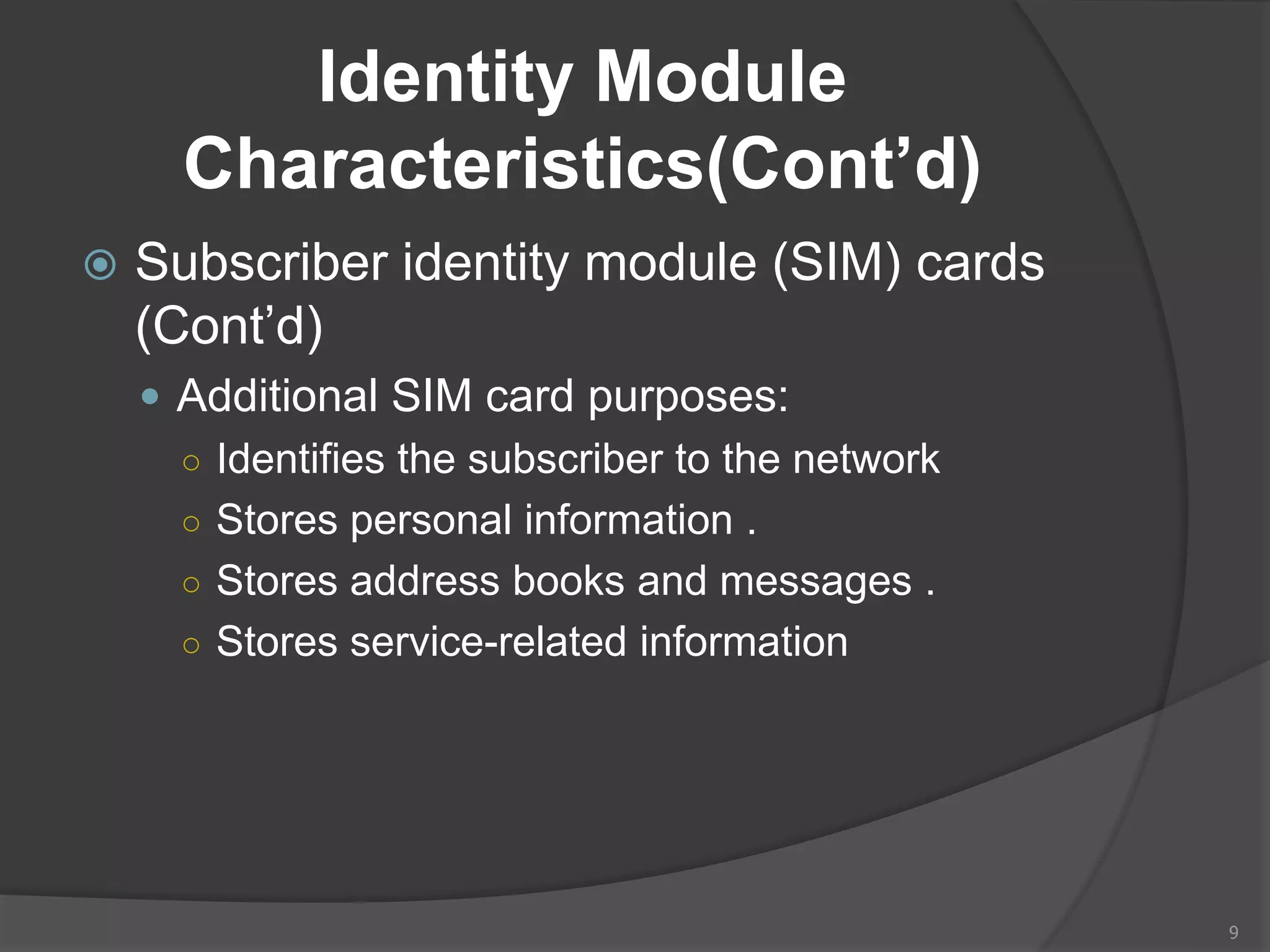 Identity Module
Characteristics(Cont’d)
 Subscriber identity module (SIM) cards
(Cont’d)
 Additional SIM card purposes:
○ Identifies the subscriber to the network
○ Stores personal information .
○ Stores address books and messages .
○ Stores service-related information
9
 