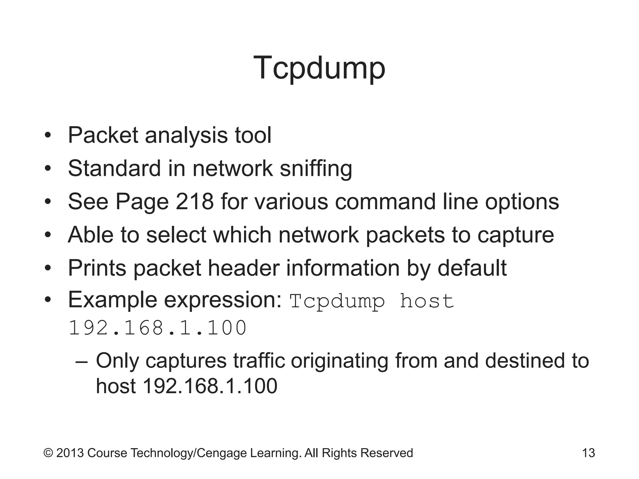 © 2013 Course Technology/Cengage Learning. All Rights Reserved
Tcpdump
• Packet analysis tool
• Standard in network sniffing
• See Page 218 for various command line options
• Able to select which network packets to capture
• Prints packet header information by default
• Example expression: Tcpdump host
192.168.1.100
– Only captures traffic originating from and destined to
host 192.168.1.100
13
 