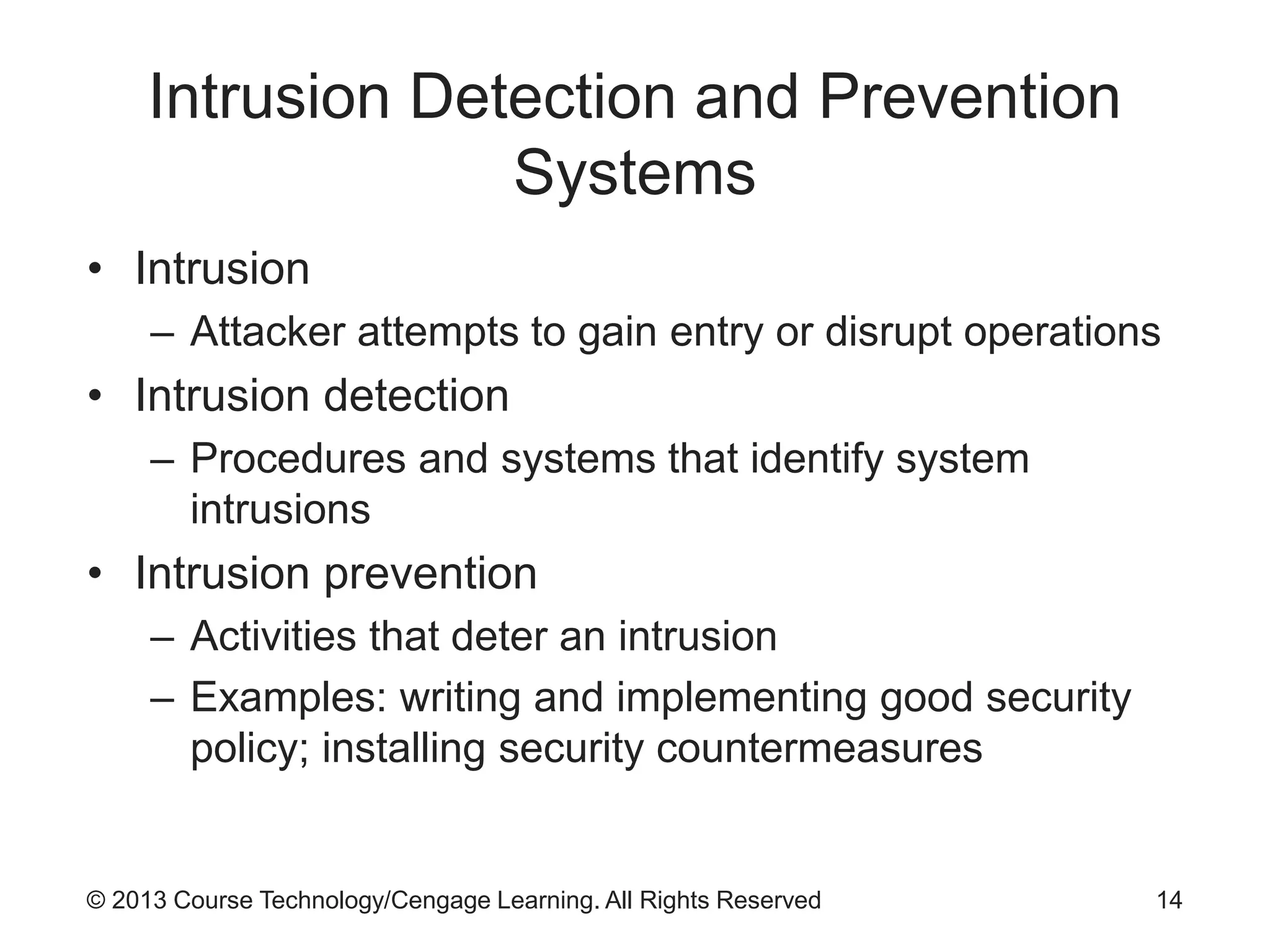 © 2013 Course Technology/Cengage Learning. All Rights Reserved
Intrusion Detection and Prevention
Systems
• Intrusion
– Attacker attempts to gain entry or disrupt operations
• Intrusion detection
– Procedures and systems that identify system
intrusions
• Intrusion prevention
– Activities that deter an intrusion
– Examples: writing and implementing good security
policy; installing security countermeasures
14
 