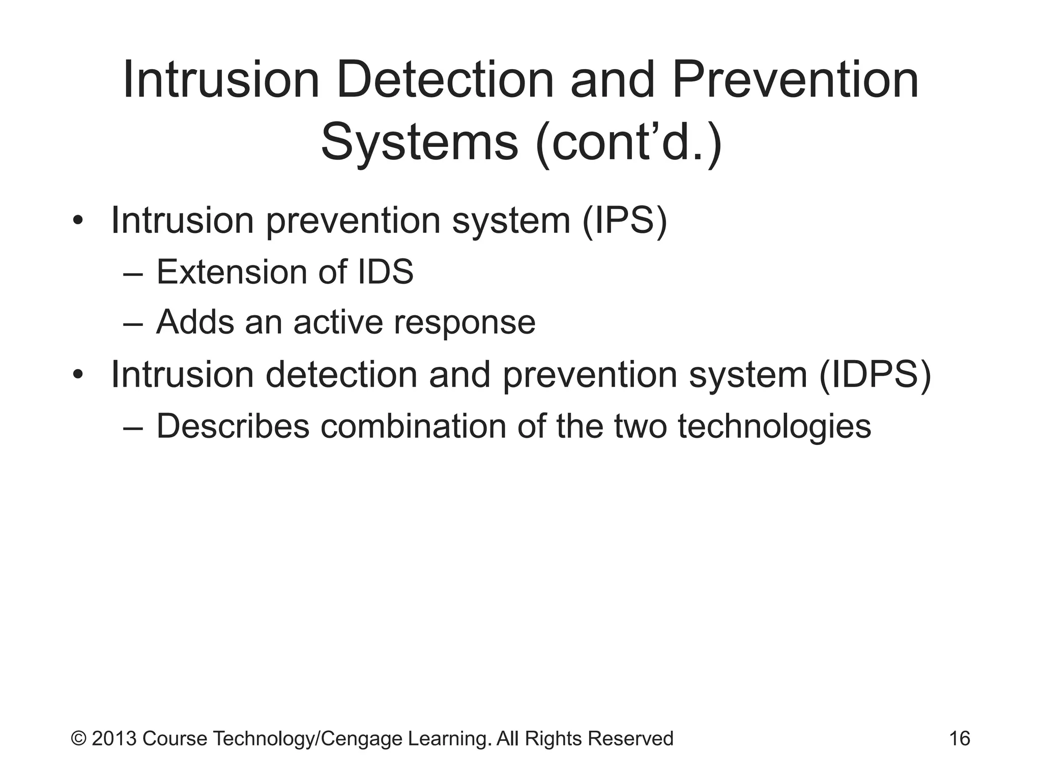 © 2013 Course Technology/Cengage Learning. All Rights Reserved
Intrusion Detection and Prevention
Systems (cont’d.)
• Intrusion prevention system (IPS)
– Extension of IDS
– Adds an active response
• Intrusion detection and prevention system (IDPS)
– Describes combination of the two technologies
16
 