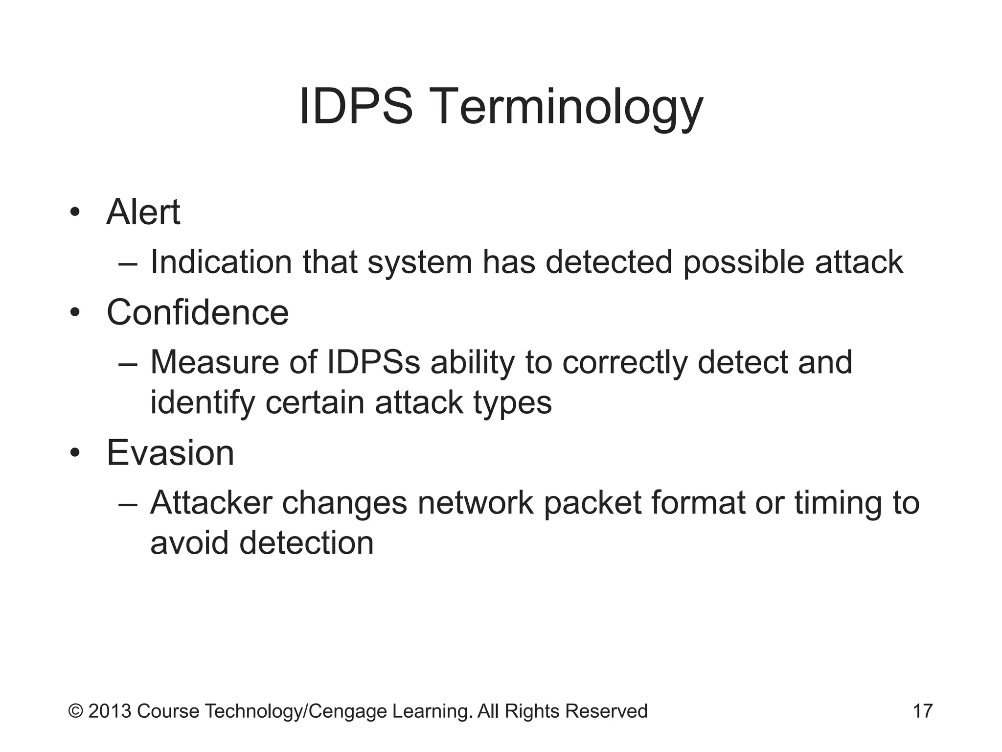 © 2013 Course Technology/Cengage Learning. All Rights Reserved
IDPS Terminology
• Alert
– Indication that system has detected possible attack
• Confidence
– Measure of IDPSs ability to correctly detect and
identify certain attack types
• Evasion
– Attacker changes network packet format or timing to
avoid detection
17
 