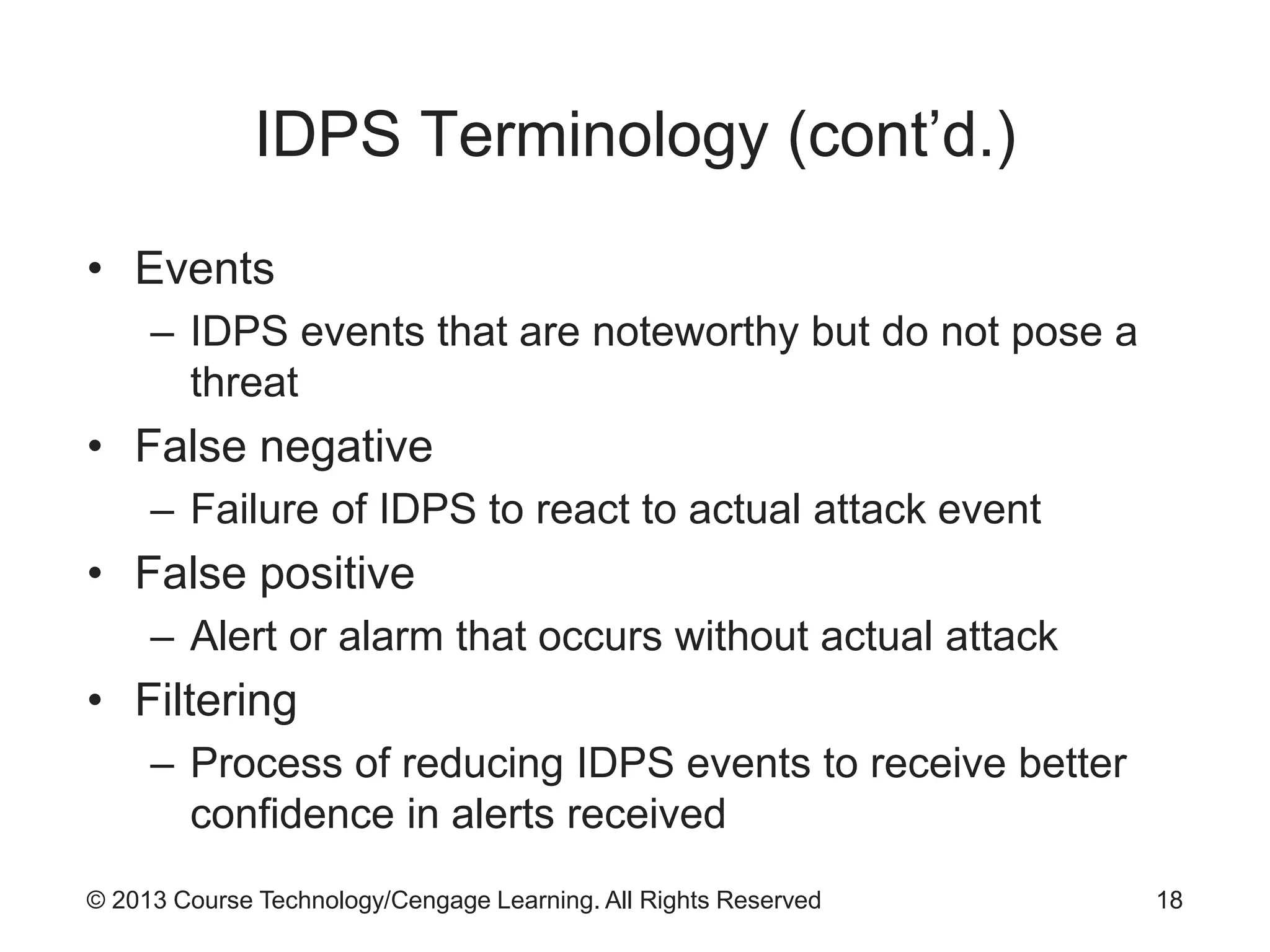 © 2013 Course Technology/Cengage Learning. All Rights Reserved
IDPS Terminology (cont’d.)
• Events
– IDPS events that are noteworthy but do not pose a
threat
• False negative
– Failure of IDPS to react to actual attack event
• False positive
– Alert or alarm that occurs without actual attack
• Filtering
– Process of reducing IDPS events to receive better
confidence in alerts received
18
 