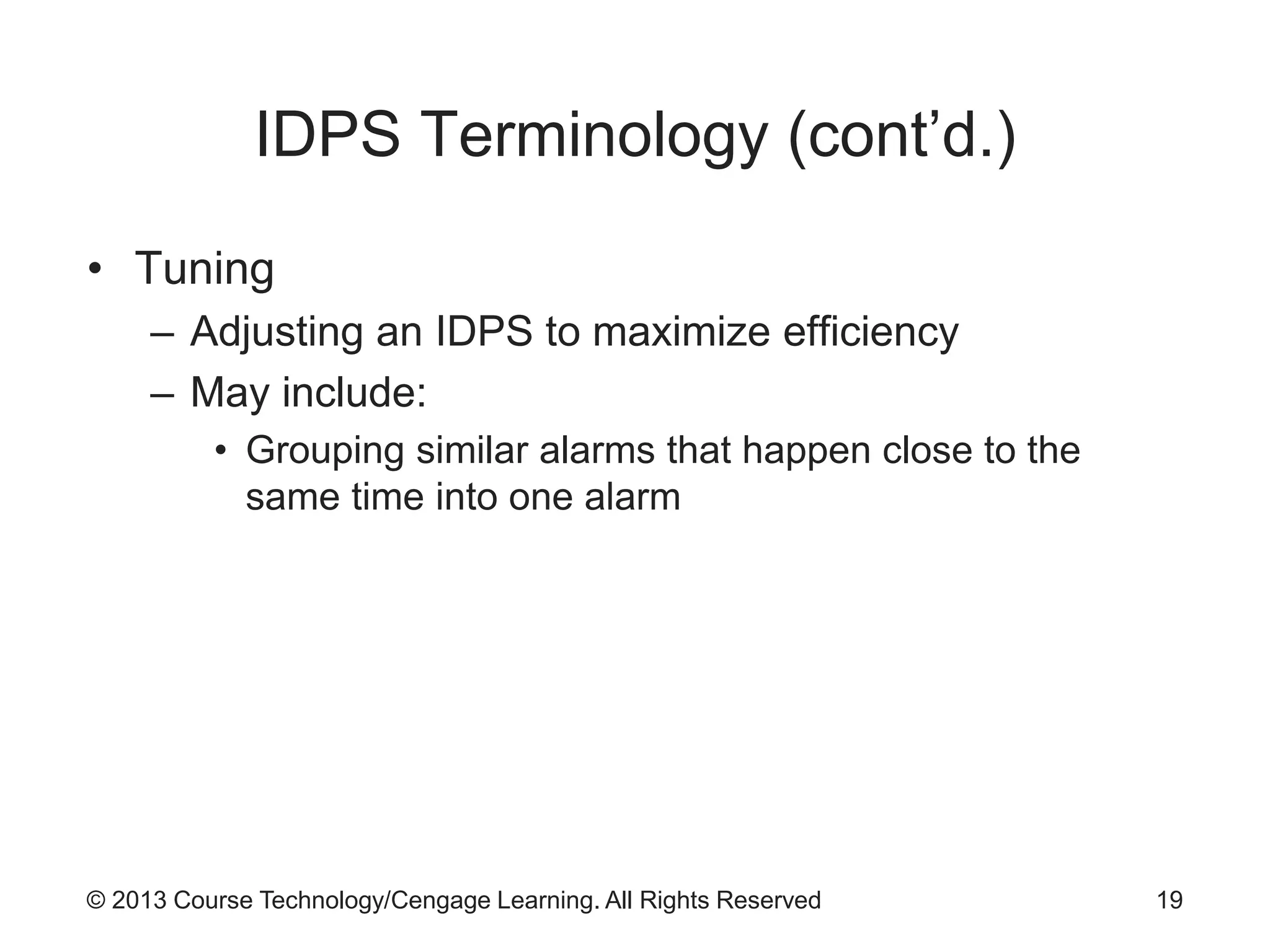© 2013 Course Technology/Cengage Learning. All Rights Reserved
IDPS Terminology (cont’d.)
• Tuning
– Adjusting an IDPS to maximize efficiency
– May include:
• Grouping similar alarms that happen close to the
same time into one alarm
19
 