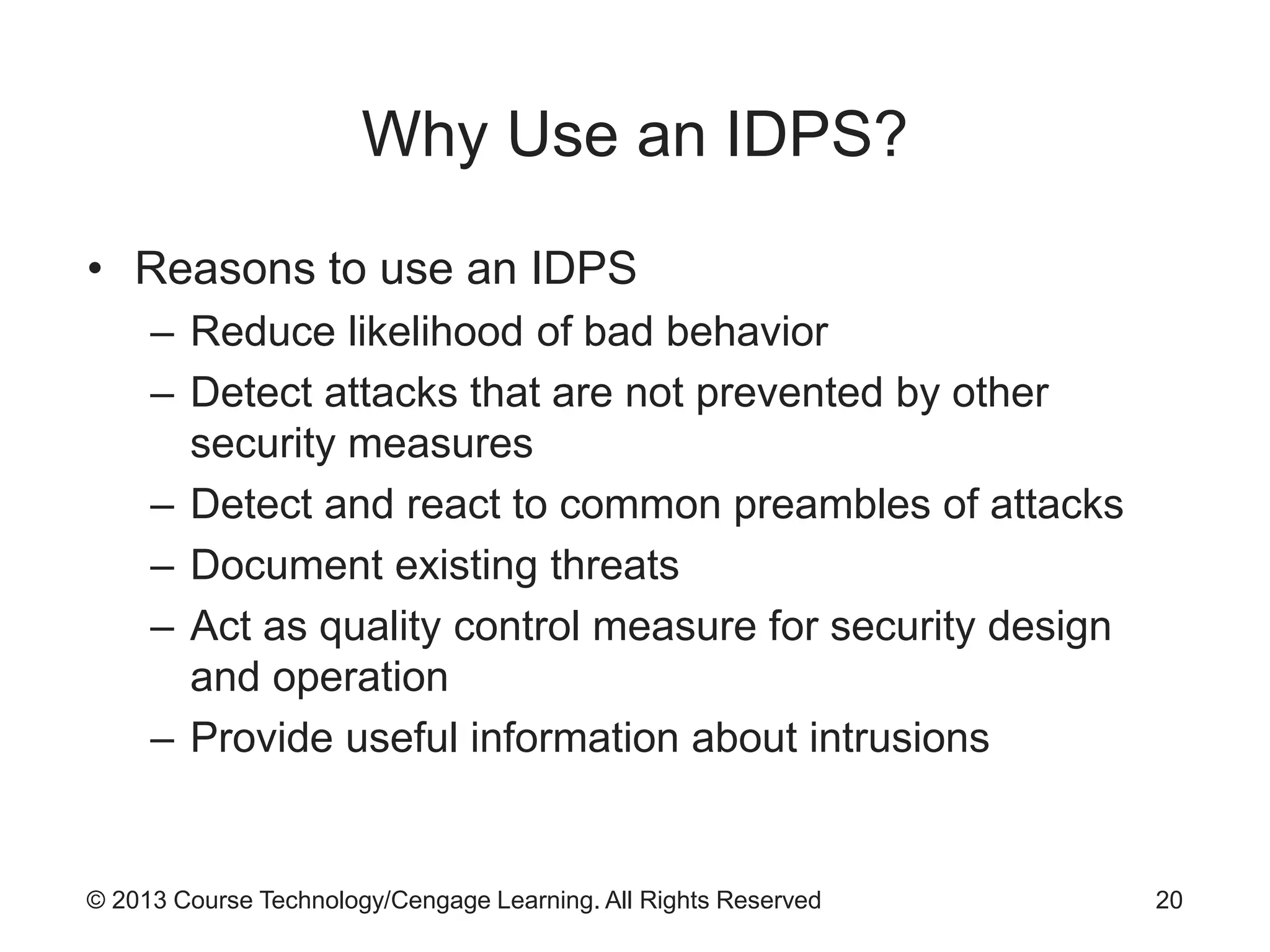 © 2013 Course Technology/Cengage Learning. All Rights Reserved
Why Use an IDPS?
• Reasons to use an IDPS
– Reduce likelihood of bad behavior
– Detect attacks that are not prevented by other
security measures
– Detect and react to common preambles of attacks
– Document existing threats
– Act as quality control measure for security design
and operation
– Provide useful information about intrusions
20
 