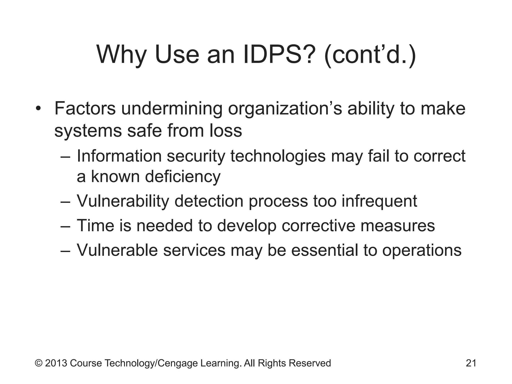 © 2013 Course Technology/Cengage Learning. All Rights Reserved
Why Use an IDPS? (cont’d.)
• Factors undermining organization’s ability to make
systems safe from loss
– Information security technologies may fail to correct
a known deficiency
– Vulnerability detection process too infrequent
– Time is needed to develop corrective measures
– Vulnerable services may be essential to operations
21
 