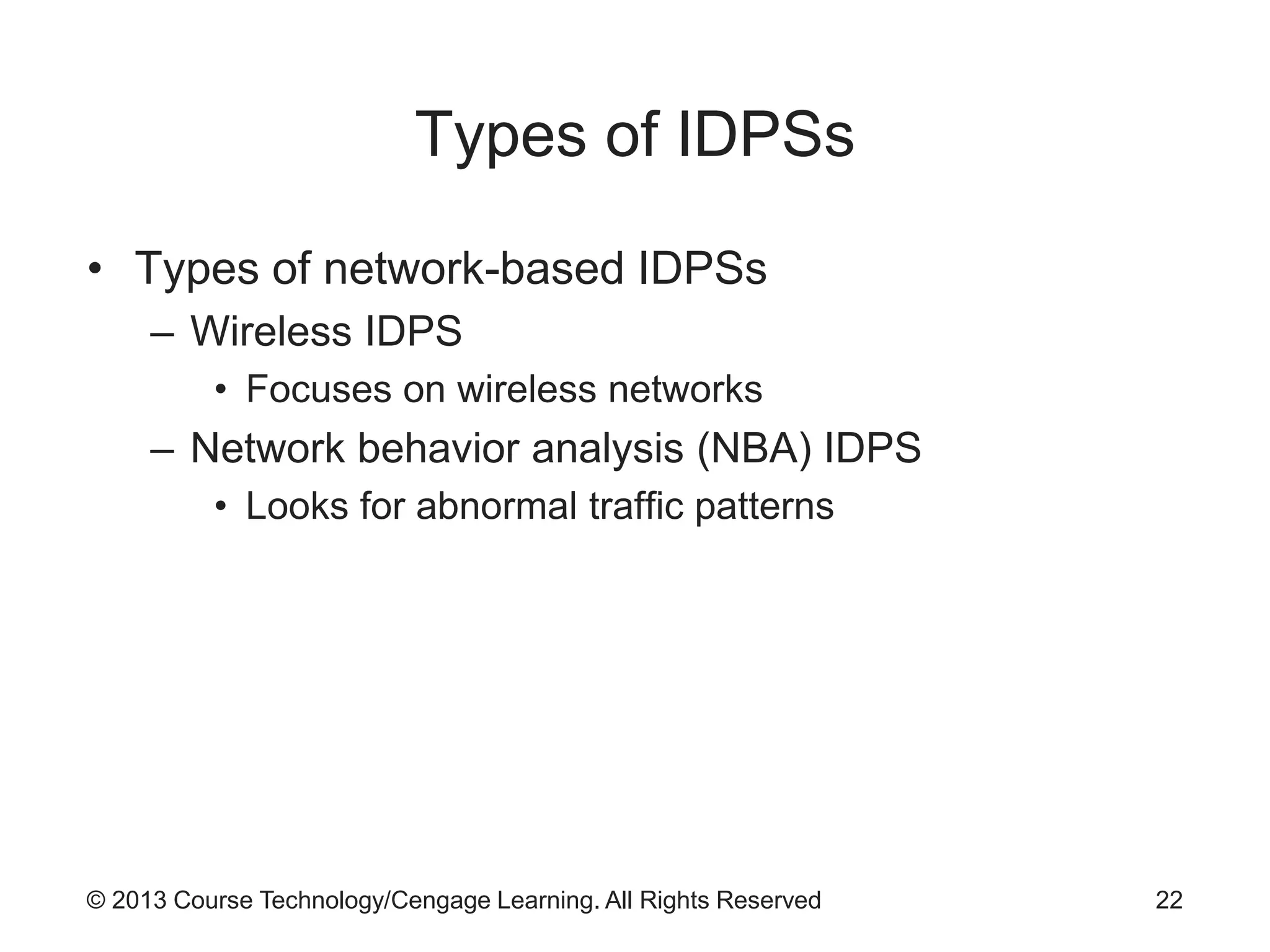 © 2013 Course Technology/Cengage Learning. All Rights Reserved
Types of IDPSs
• Types of network-based IDPSs
– Wireless IDPS
• Focuses on wireless networks
– Network behavior analysis (NBA) IDPS
• Looks for abnormal traffic patterns
22
 