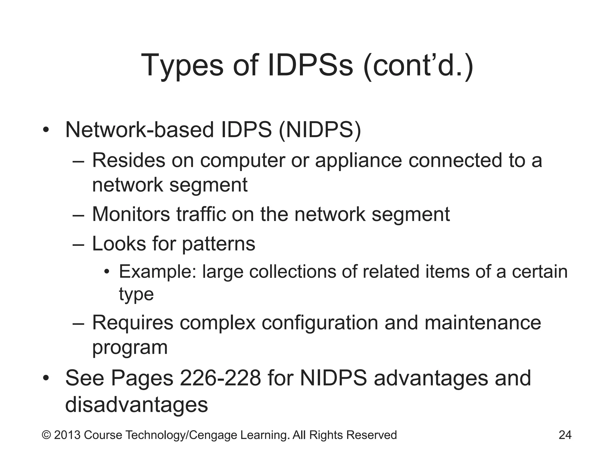 © 2013 Course Technology/Cengage Learning. All Rights Reserved
Types of IDPSs (cont’d.)
• Network-based IDPS (NIDPS)
– Resides on computer or appliance connected to a
network segment
– Monitors traffic on the network segment
– Looks for patterns
• Example: large collections of related items of a certain
type
– Requires complex configuration and maintenance
program
• See Pages 226-228 for NIDPS advantages and
disadvantages
24
 