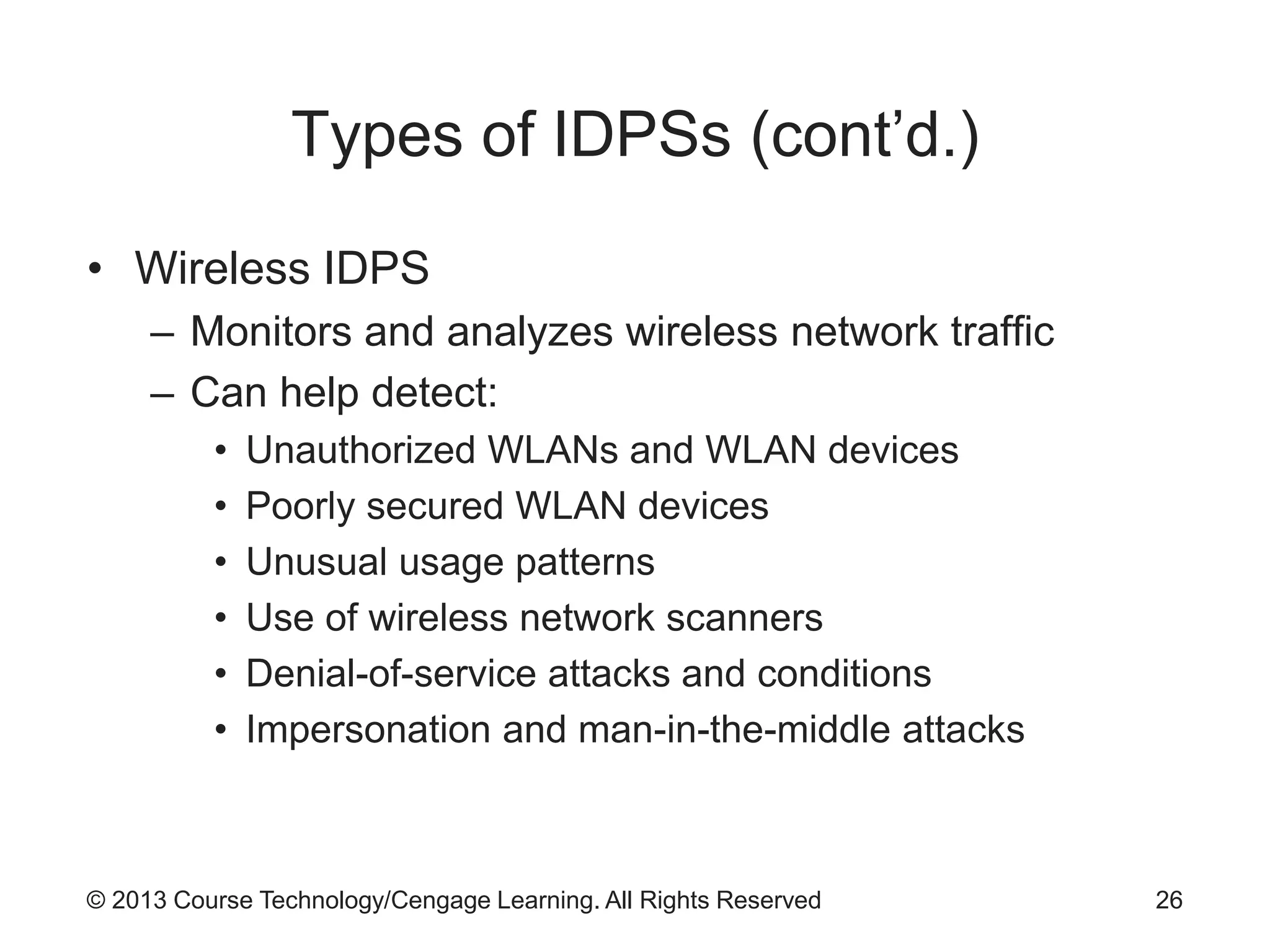 © 2013 Course Technology/Cengage Learning. All Rights Reserved
Types of IDPSs (cont’d.)
• Wireless IDPS
– Monitors and analyzes wireless network traffic
– Can help detect:
• Unauthorized WLANs and WLAN devices
• Poorly secured WLAN devices
• Unusual usage patterns
• Use of wireless network scanners
• Denial-of-service attacks and conditions
• Impersonation and man-in-the-middle attacks
26
 