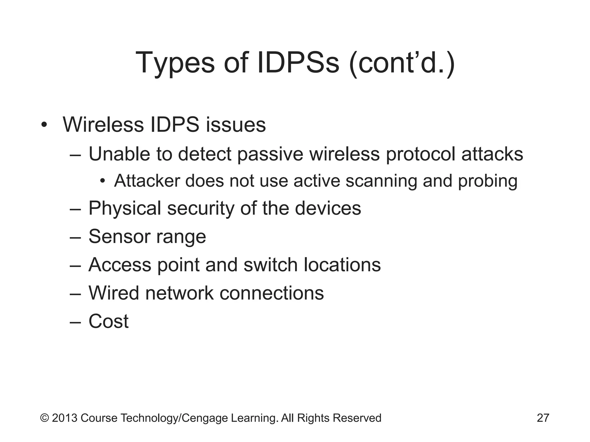 © 2013 Course Technology/Cengage Learning. All Rights Reserved
Types of IDPSs (cont’d.)
• Wireless IDPS issues
– Unable to detect passive wireless protocol attacks
• Attacker does not use active scanning and probing
– Physical security of the devices
– Sensor range
– Access point and switch locations
– Wired network connections
– Cost
27
 