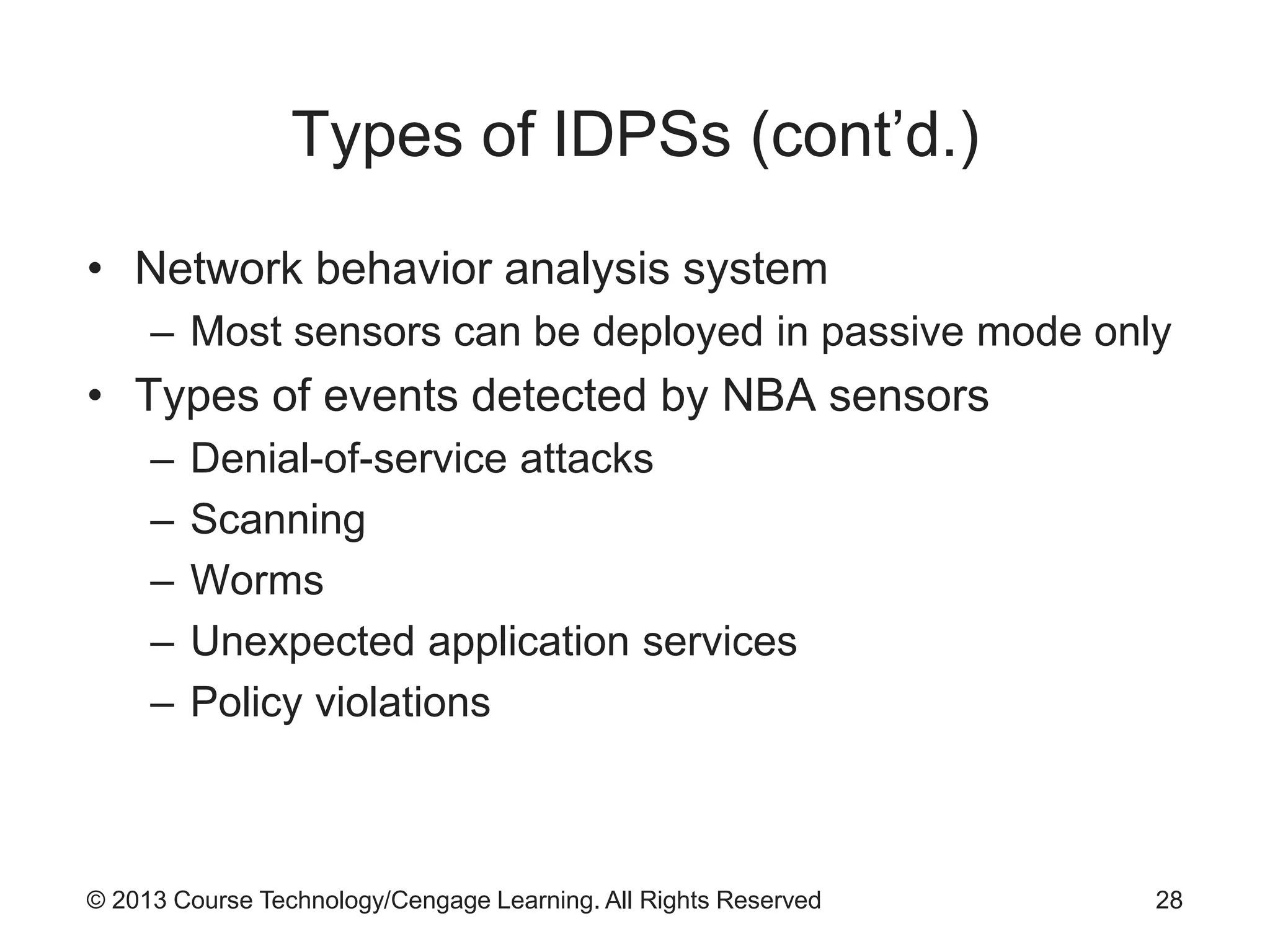 © 2013 Course Technology/Cengage Learning. All Rights Reserved
Types of IDPSs (cont’d.)
• Network behavior analysis system
– Most sensors can be deployed in passive mode only
• Types of events detected by NBA sensors
– Denial-of-service attacks
– Scanning
– Worms
– Unexpected application services
– Policy violations
28
 