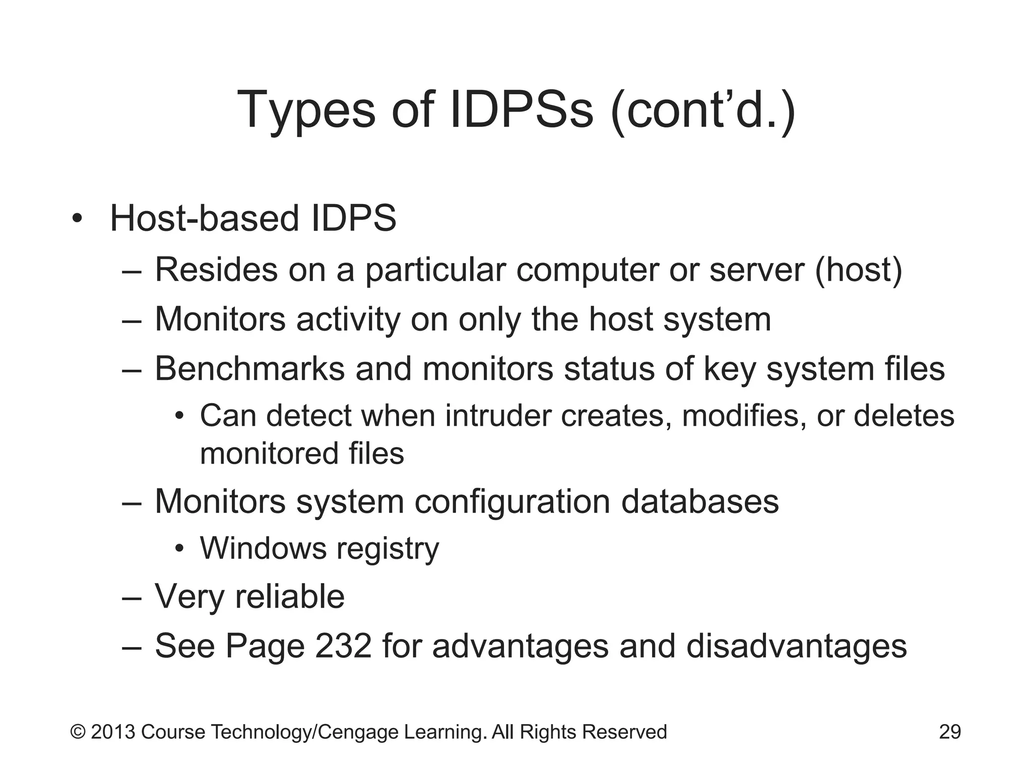 © 2013 Course Technology/Cengage Learning. All Rights Reserved
Types of IDPSs (cont’d.)
• Host-based IDPS
– Resides on a particular computer or server (host)
– Monitors activity on only the host system
– Benchmarks and monitors status of key system files
• Can detect when intruder creates, modifies, or deletes
monitored files
– Monitors system configuration databases
• Windows registry
– Very reliable
– See Page 232 for advantages and disadvantages
29
 