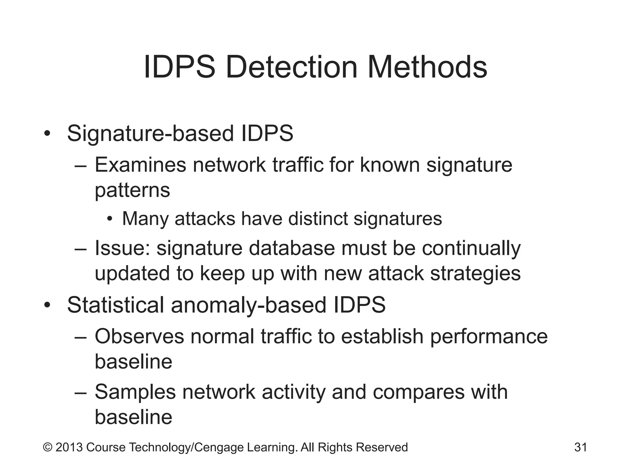© 2013 Course Technology/Cengage Learning. All Rights Reserved
IDPS Detection Methods
• Signature-based IDPS
– Examines network traffic for known signature
patterns
• Many attacks have distinct signatures
– Issue: signature database must be continually
updated to keep up with new attack strategies
• Statistical anomaly-based IDPS
– Observes normal traffic to establish performance
baseline
– Samples network activity and compares with
baseline
31
 