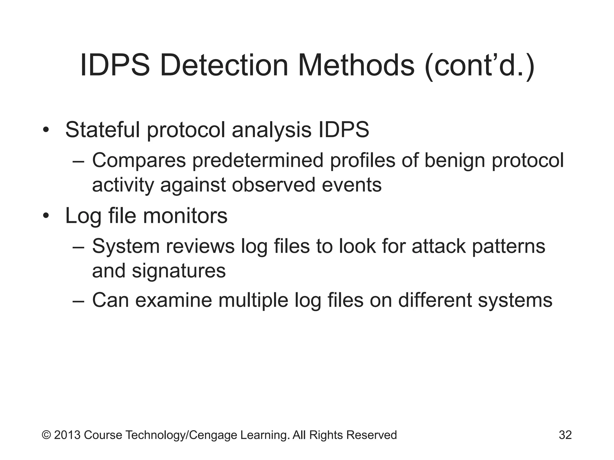 © 2013 Course Technology/Cengage Learning. All Rights Reserved
IDPS Detection Methods (cont’d.)
• Stateful protocol analysis IDPS
– Compares predetermined profiles of benign protocol
activity against observed events
• Log file monitors
– System reviews log files to look for attack patterns
and signatures
– Can examine multiple log files on different systems
32
 