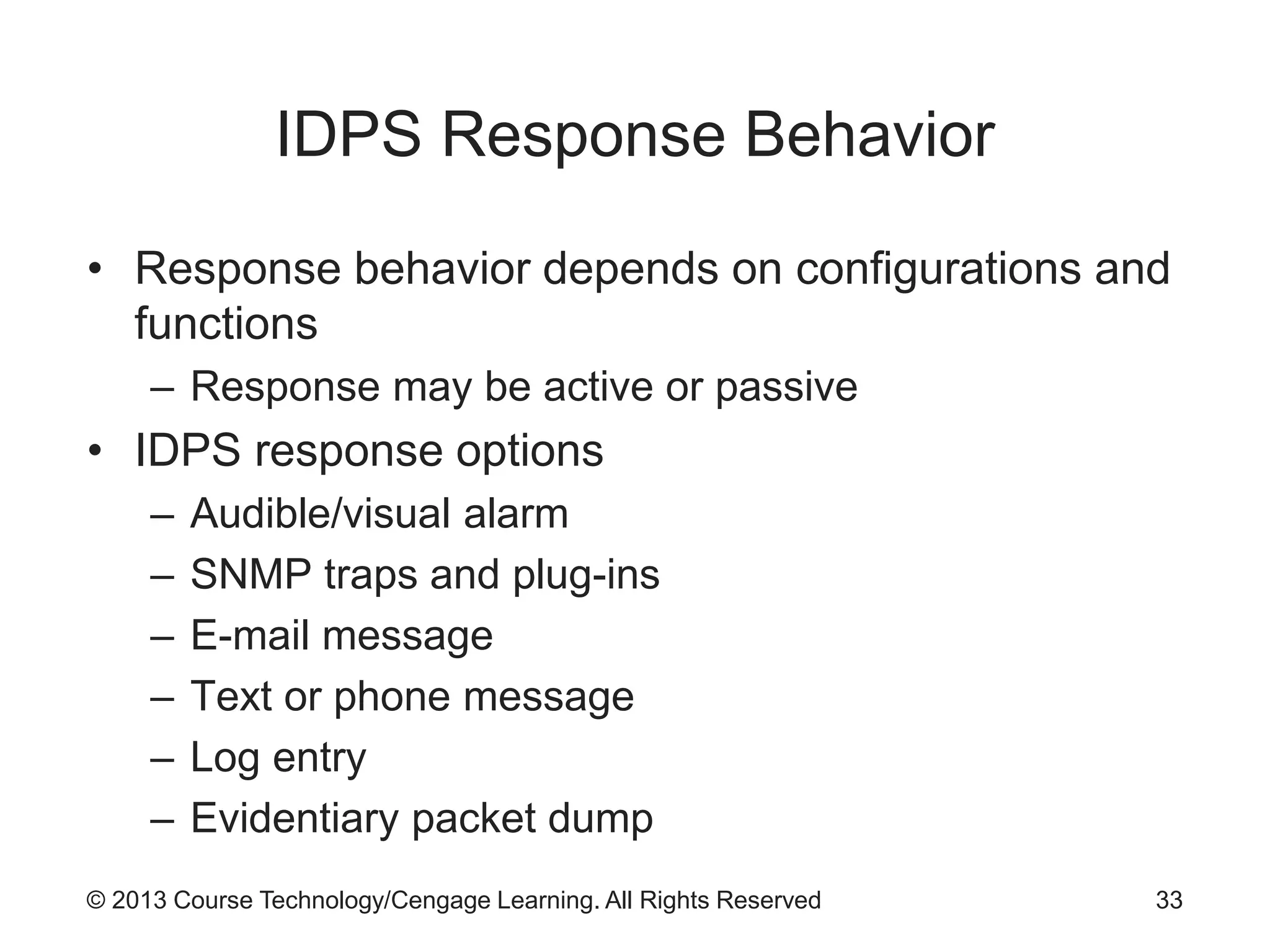 © 2013 Course Technology/Cengage Learning. All Rights Reserved
IDPS Response Behavior
• Response behavior depends on configurations and
functions
– Response may be active or passive
• IDPS response options
– Audible/visual alarm
– SNMP traps and plug-ins
– E-mail message
– Text or phone message
– Log entry
– Evidentiary packet dump
33
 